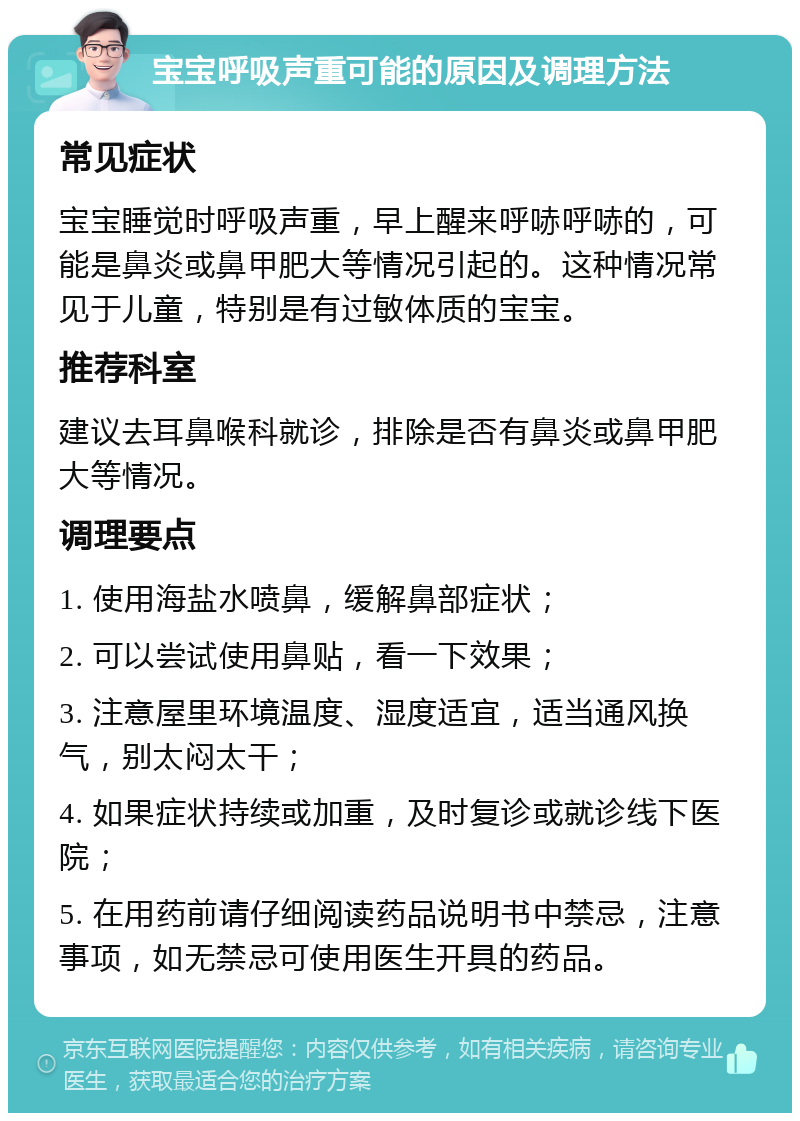 宝宝呼吸声重可能的原因及调理方法 常见症状 宝宝睡觉时呼吸声重，早上醒来呼哧呼哧的，可能是鼻炎或鼻甲肥大等情况引起的。这种情况常见于儿童，特别是有过敏体质的宝宝。 推荐科室 建议去耳鼻喉科就诊，排除是否有鼻炎或鼻甲肥大等情况。 调理要点 1. 使用海盐水喷鼻，缓解鼻部症状； 2. 可以尝试使用鼻贴，看一下效果； 3. 注意屋里环境温度、湿度适宜，适当通风换气，别太闷太干； 4. 如果症状持续或加重，及时复诊或就诊线下医院； 5. 在用药前请仔细阅读药品说明书中禁忌，注意事项，如无禁忌可使用医生开具的药品。