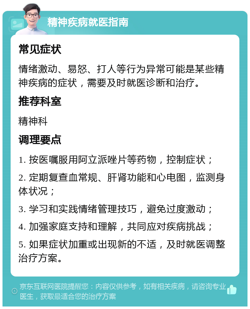 精神疾病就医指南 常见症状 情绪激动、易怒、打人等行为异常可能是某些精神疾病的症状，需要及时就医诊断和治疗。 推荐科室 精神科 调理要点 1. 按医嘱服用阿立派唑片等药物，控制症状； 2. 定期复查血常规、肝肾功能和心电图，监测身体状况； 3. 学习和实践情绪管理技巧，避免过度激动； 4. 加强家庭支持和理解，共同应对疾病挑战； 5. 如果症状加重或出现新的不适，及时就医调整治疗方案。