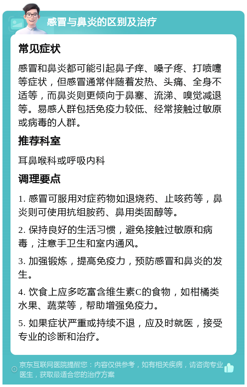 感冒与鼻炎的区别及治疗 常见症状 感冒和鼻炎都可能引起鼻子痒、嗓子疼、打喷嚏等症状，但感冒通常伴随着发热、头痛、全身不适等，而鼻炎则更倾向于鼻塞、流涕、嗅觉减退等。易感人群包括免疫力较低、经常接触过敏原或病毒的人群。 推荐科室 耳鼻喉科或呼吸内科 调理要点 1. 感冒可服用对症药物如退烧药、止咳药等，鼻炎则可使用抗组胺药、鼻用类固醇等。 2. 保持良好的生活习惯，避免接触过敏原和病毒，注意手卫生和室内通风。 3. 加强锻炼，提高免疫力，预防感冒和鼻炎的发生。 4. 饮食上应多吃富含维生素C的食物，如柑橘类水果、蔬菜等，帮助增强免疫力。 5. 如果症状严重或持续不退，应及时就医，接受专业的诊断和治疗。