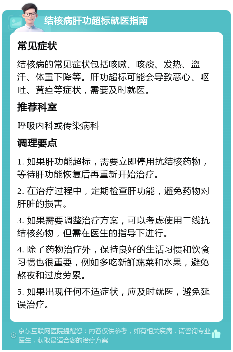 结核病肝功超标就医指南 常见症状 结核病的常见症状包括咳嗽、咳痰、发热、盗汗、体重下降等。肝功超标可能会导致恶心、呕吐、黄疸等症状，需要及时就医。 推荐科室 呼吸内科或传染病科 调理要点 1. 如果肝功能超标，需要立即停用抗结核药物，等待肝功能恢复后再重新开始治疗。 2. 在治疗过程中，定期检查肝功能，避免药物对肝脏的损害。 3. 如果需要调整治疗方案，可以考虑使用二线抗结核药物，但需在医生的指导下进行。 4. 除了药物治疗外，保持良好的生活习惯和饮食习惯也很重要，例如多吃新鲜蔬菜和水果，避免熬夜和过度劳累。 5. 如果出现任何不适症状，应及时就医，避免延误治疗。