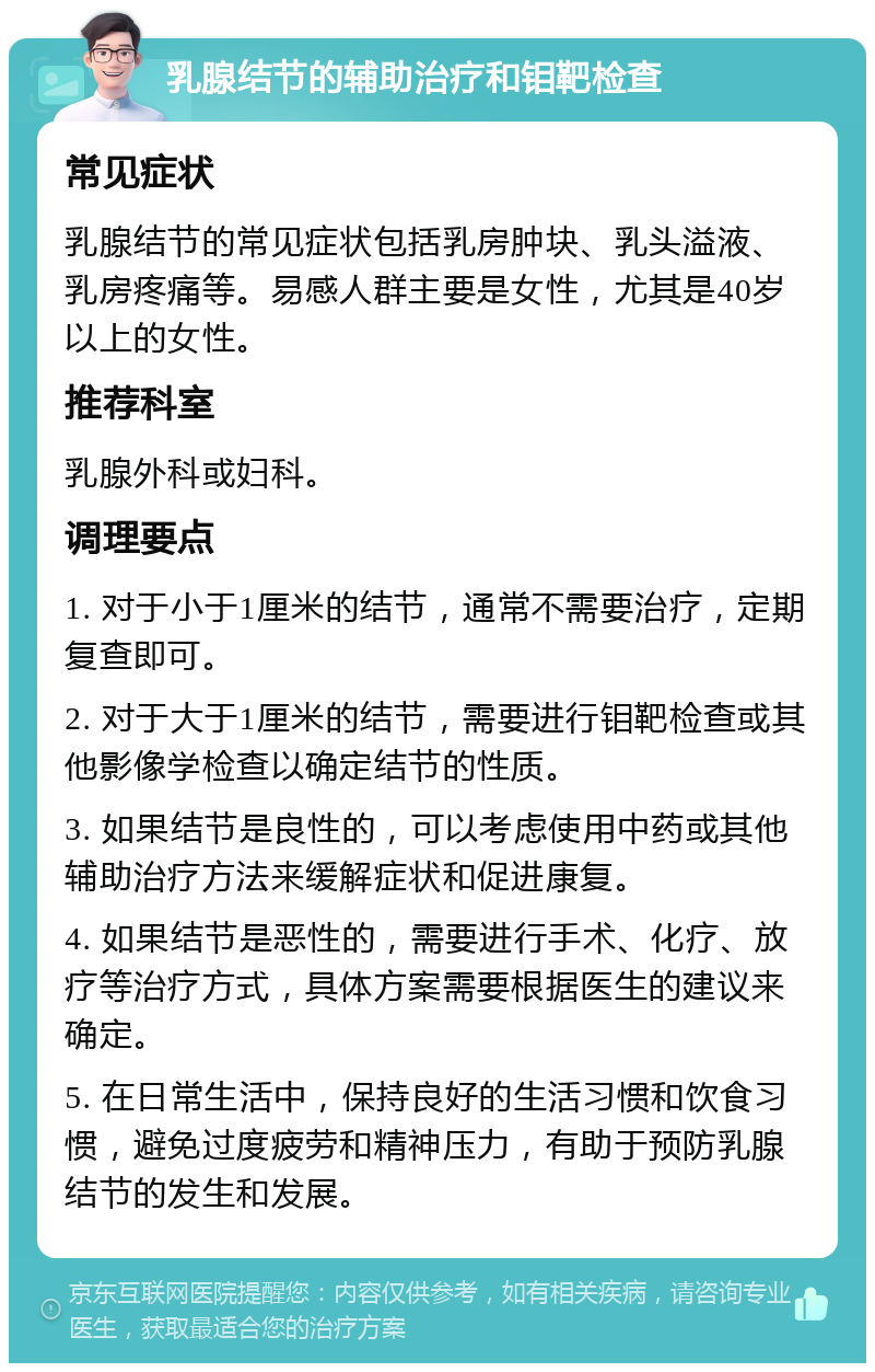 乳腺结节的辅助治疗和钼靶检查 常见症状 乳腺结节的常见症状包括乳房肿块、乳头溢液、乳房疼痛等。易感人群主要是女性，尤其是40岁以上的女性。 推荐科室 乳腺外科或妇科。 调理要点 1. 对于小于1厘米的结节，通常不需要治疗，定期复查即可。 2. 对于大于1厘米的结节，需要进行钼靶检查或其他影像学检查以确定结节的性质。 3. 如果结节是良性的，可以考虑使用中药或其他辅助治疗方法来缓解症状和促进康复。 4. 如果结节是恶性的，需要进行手术、化疗、放疗等治疗方式，具体方案需要根据医生的建议来确定。 5. 在日常生活中，保持良好的生活习惯和饮食习惯，避免过度疲劳和精神压力，有助于预防乳腺结节的发生和发展。