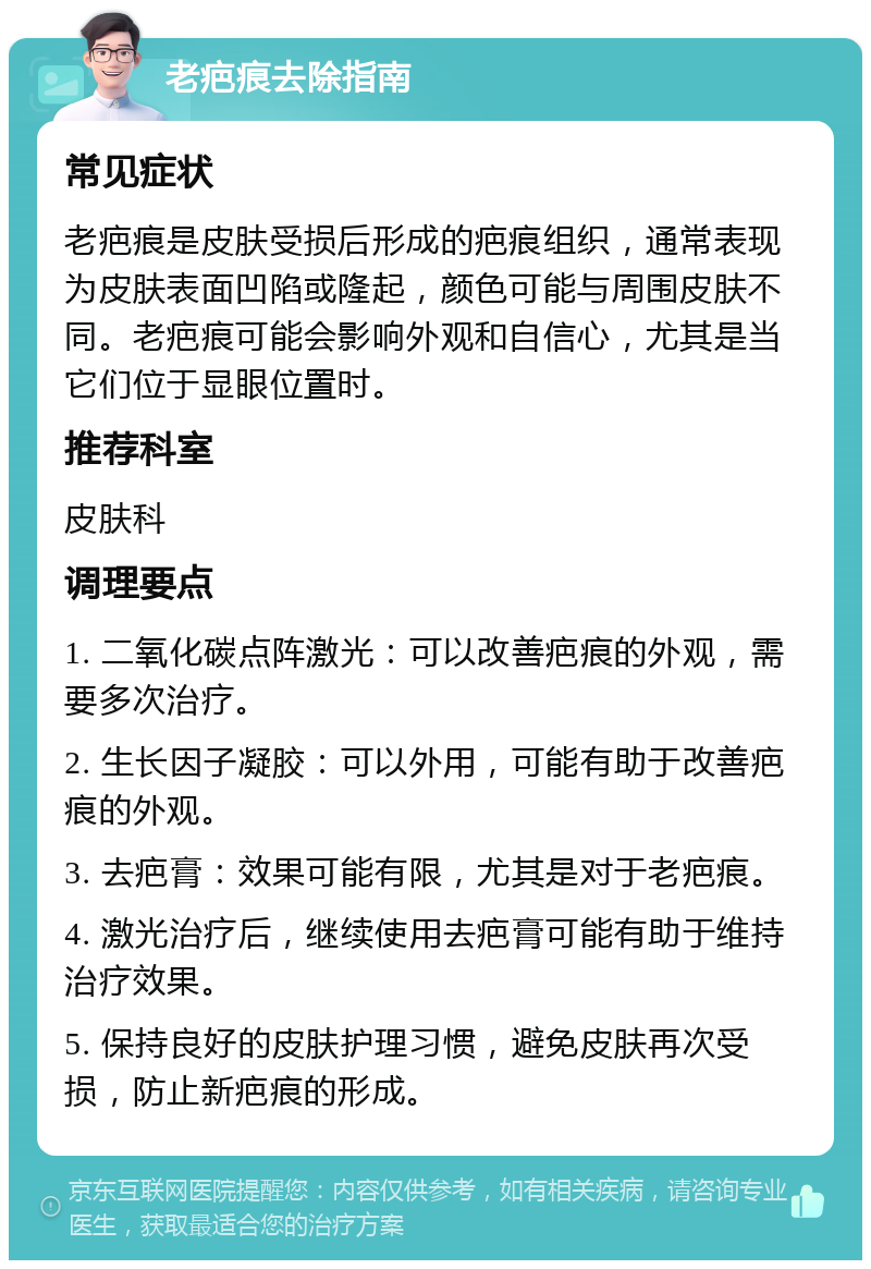 老疤痕去除指南 常见症状 老疤痕是皮肤受损后形成的疤痕组织，通常表现为皮肤表面凹陷或隆起，颜色可能与周围皮肤不同。老疤痕可能会影响外观和自信心，尤其是当它们位于显眼位置时。 推荐科室 皮肤科 调理要点 1. 二氧化碳点阵激光：可以改善疤痕的外观，需要多次治疗。 2. 生长因子凝胶：可以外用，可能有助于改善疤痕的外观。 3. 去疤膏：效果可能有限，尤其是对于老疤痕。 4. 激光治疗后，继续使用去疤膏可能有助于维持治疗效果。 5. 保持良好的皮肤护理习惯，避免皮肤再次受损，防止新疤痕的形成。