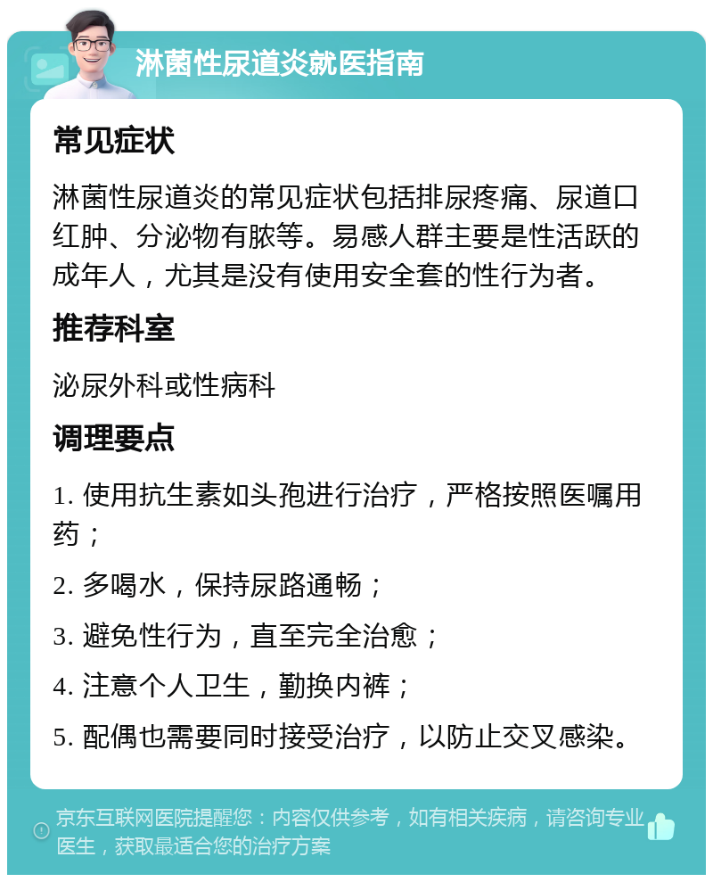 淋菌性尿道炎就医指南 常见症状 淋菌性尿道炎的常见症状包括排尿疼痛、尿道口红肿、分泌物有脓等。易感人群主要是性活跃的成年人，尤其是没有使用安全套的性行为者。 推荐科室 泌尿外科或性病科 调理要点 1. 使用抗生素如头孢进行治疗，严格按照医嘱用药； 2. 多喝水，保持尿路通畅； 3. 避免性行为，直至完全治愈； 4. 注意个人卫生，勤换内裤； 5. 配偶也需要同时接受治疗，以防止交叉感染。