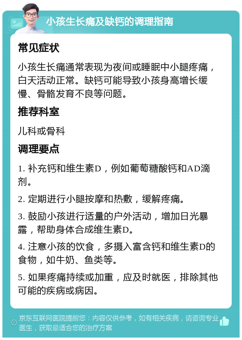 小孩生长痛及缺钙的调理指南 常见症状 小孩生长痛通常表现为夜间或睡眠中小腿疼痛，白天活动正常。缺钙可能导致小孩身高增长缓慢、骨骼发育不良等问题。 推荐科室 儿科或骨科 调理要点 1. 补充钙和维生素D，例如葡萄糖酸钙和AD滴剂。 2. 定期进行小腿按摩和热敷，缓解疼痛。 3. 鼓励小孩进行适量的户外活动，增加日光暴露，帮助身体合成维生素D。 4. 注意小孩的饮食，多摄入富含钙和维生素D的食物，如牛奶、鱼类等。 5. 如果疼痛持续或加重，应及时就医，排除其他可能的疾病或病因。