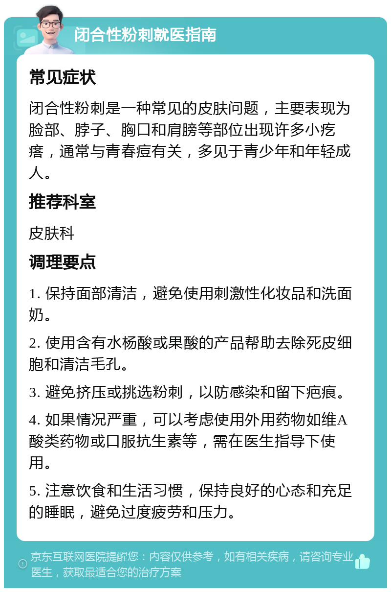 闭合性粉刺就医指南 常见症状 闭合性粉刺是一种常见的皮肤问题，主要表现为脸部、脖子、胸口和肩膀等部位出现许多小疙瘩，通常与青春痘有关，多见于青少年和年轻成人。 推荐科室 皮肤科 调理要点 1. 保持面部清洁，避免使用刺激性化妆品和洗面奶。 2. 使用含有水杨酸或果酸的产品帮助去除死皮细胞和清洁毛孔。 3. 避免挤压或挑选粉刺，以防感染和留下疤痕。 4. 如果情况严重，可以考虑使用外用药物如维A酸类药物或口服抗生素等，需在医生指导下使用。 5. 注意饮食和生活习惯，保持良好的心态和充足的睡眠，避免过度疲劳和压力。