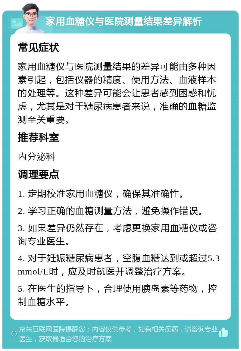 家用血糖仪与医院测量结果差异解析 常见症状 家用血糖仪与医院测量结果的差异可能由多种因素引起，包括仪器的精度、使用方法、血液样本的处理等。这种差异可能会让患者感到困惑和忧虑，尤其是对于糖尿病患者来说，准确的血糖监测至关重要。 推荐科室 内分泌科 调理要点 1. 定期校准家用血糖仪，确保其准确性。 2. 学习正确的血糖测量方法，避免操作错误。 3. 如果差异仍然存在，考虑更换家用血糖仪或咨询专业医生。 4. 对于妊娠糖尿病患者，空腹血糖达到或超过5.3mmol/L时，应及时就医并调整治疗方案。 5. 在医生的指导下，合理使用胰岛素等药物，控制血糖水平。