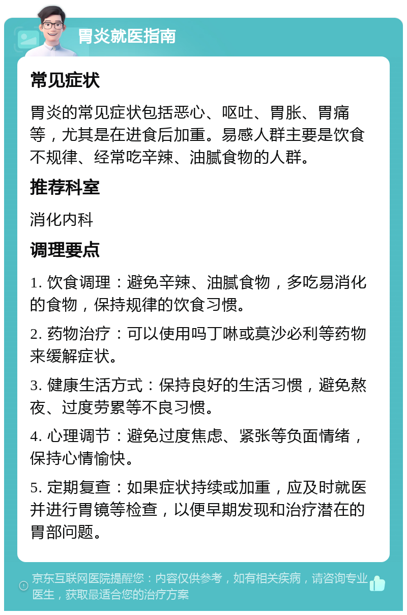 胃炎就医指南 常见症状 胃炎的常见症状包括恶心、呕吐、胃胀、胃痛等，尤其是在进食后加重。易感人群主要是饮食不规律、经常吃辛辣、油腻食物的人群。 推荐科室 消化内科 调理要点 1. 饮食调理：避免辛辣、油腻食物，多吃易消化的食物，保持规律的饮食习惯。 2. 药物治疗：可以使用吗丁啉或莫沙必利等药物来缓解症状。 3. 健康生活方式：保持良好的生活习惯，避免熬夜、过度劳累等不良习惯。 4. 心理调节：避免过度焦虑、紧张等负面情绪，保持心情愉快。 5. 定期复查：如果症状持续或加重，应及时就医并进行胃镜等检查，以便早期发现和治疗潜在的胃部问题。