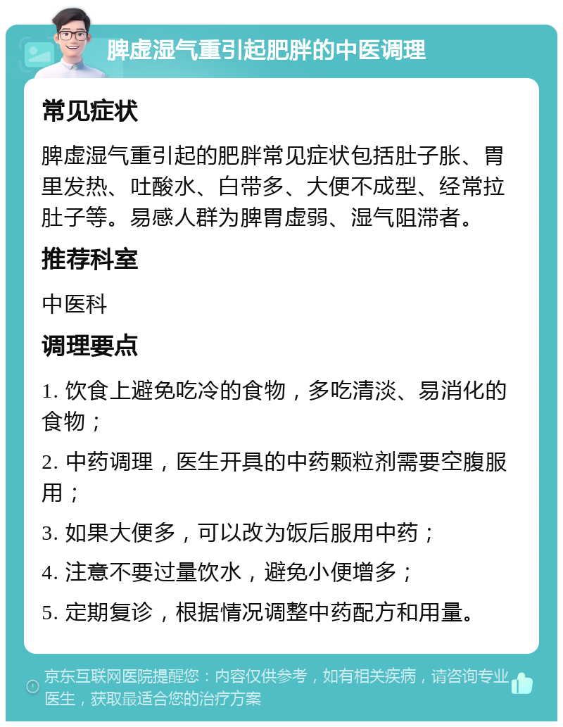 脾虚湿气重引起肥胖的中医调理 常见症状 脾虚湿气重引起的肥胖常见症状包括肚子胀、胃里发热、吐酸水、白带多、大便不成型、经常拉肚子等。易感人群为脾胃虚弱、湿气阻滞者。 推荐科室 中医科 调理要点 1. 饮食上避免吃冷的食物，多吃清淡、易消化的食物； 2. 中药调理，医生开具的中药颗粒剂需要空腹服用； 3. 如果大便多，可以改为饭后服用中药； 4. 注意不要过量饮水，避免小便增多； 5. 定期复诊，根据情况调整中药配方和用量。