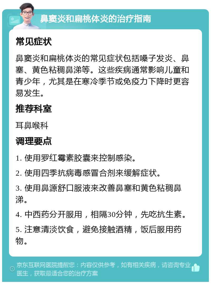 鼻窦炎和扁桃体炎的治疗指南 常见症状 鼻窦炎和扁桃体炎的常见症状包括嗓子发炎、鼻塞、黄色粘稠鼻涕等。这些疾病通常影响儿童和青少年，尤其是在寒冷季节或免疫力下降时更容易发生。 推荐科室 耳鼻喉科 调理要点 1. 使用罗红霉素胶囊来控制感染。 2. 使用四季抗病毒感冒合剂来缓解症状。 3. 使用鼻源舒口服液来改善鼻塞和黄色粘稠鼻涕。 4. 中西药分开服用，相隔30分钟，先吃抗生素。 5. 注意清淡饮食，避免接触酒精，饭后服用药物。