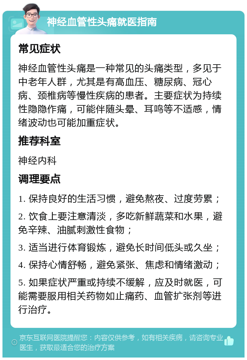 神经血管性头痛就医指南 常见症状 神经血管性头痛是一种常见的头痛类型，多见于中老年人群，尤其是有高血压、糖尿病、冠心病、颈椎病等慢性疾病的患者。主要症状为持续性隐隐作痛，可能伴随头晕、耳鸣等不适感，情绪波动也可能加重症状。 推荐科室 神经内科 调理要点 1. 保持良好的生活习惯，避免熬夜、过度劳累； 2. 饮食上要注意清淡，多吃新鲜蔬菜和水果，避免辛辣、油腻刺激性食物； 3. 适当进行体育锻炼，避免长时间低头或久坐； 4. 保持心情舒畅，避免紧张、焦虑和情绪激动； 5. 如果症状严重或持续不缓解，应及时就医，可能需要服用相关药物如止痛药、血管扩张剂等进行治疗。