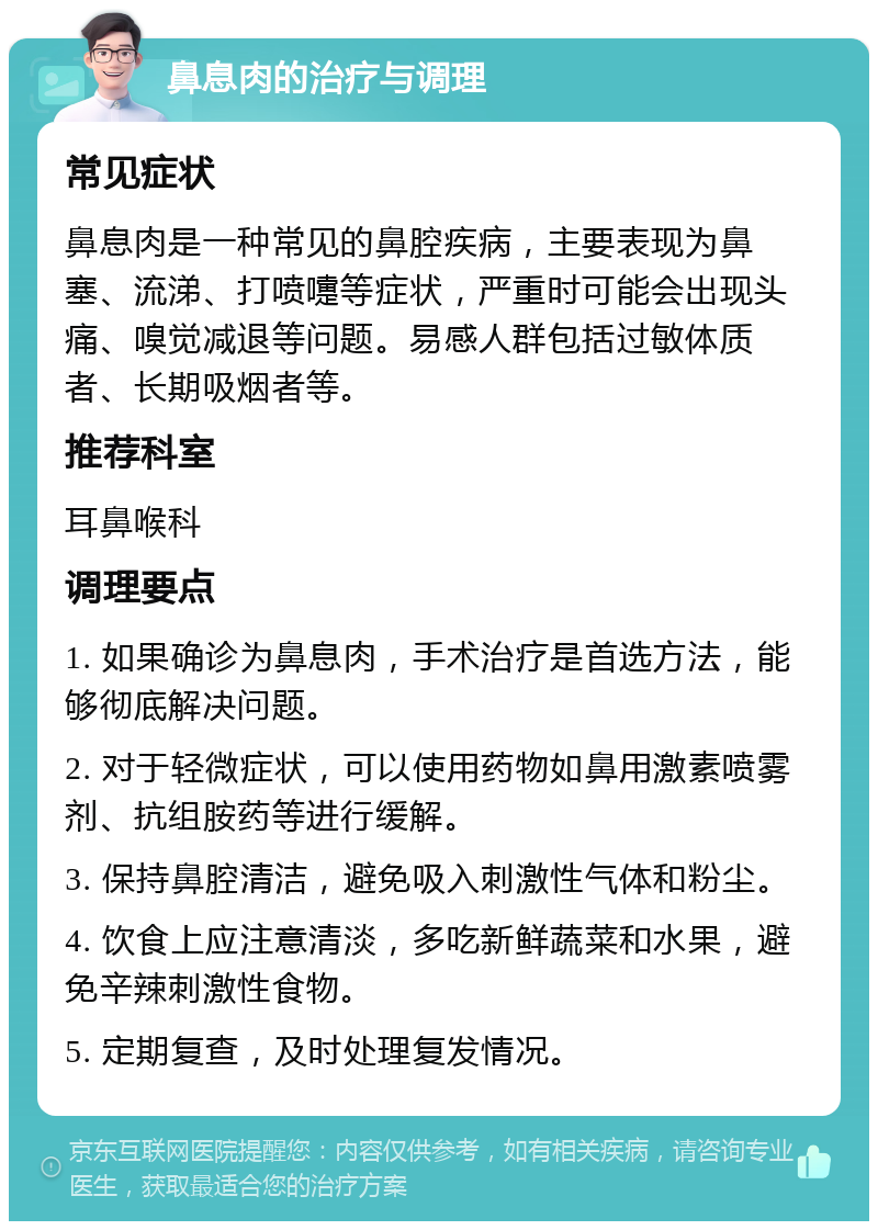 鼻息肉的治疗与调理 常见症状 鼻息肉是一种常见的鼻腔疾病，主要表现为鼻塞、流涕、打喷嚏等症状，严重时可能会出现头痛、嗅觉减退等问题。易感人群包括过敏体质者、长期吸烟者等。 推荐科室 耳鼻喉科 调理要点 1. 如果确诊为鼻息肉，手术治疗是首选方法，能够彻底解决问题。 2. 对于轻微症状，可以使用药物如鼻用激素喷雾剂、抗组胺药等进行缓解。 3. 保持鼻腔清洁，避免吸入刺激性气体和粉尘。 4. 饮食上应注意清淡，多吃新鲜蔬菜和水果，避免辛辣刺激性食物。 5. 定期复查，及时处理复发情况。