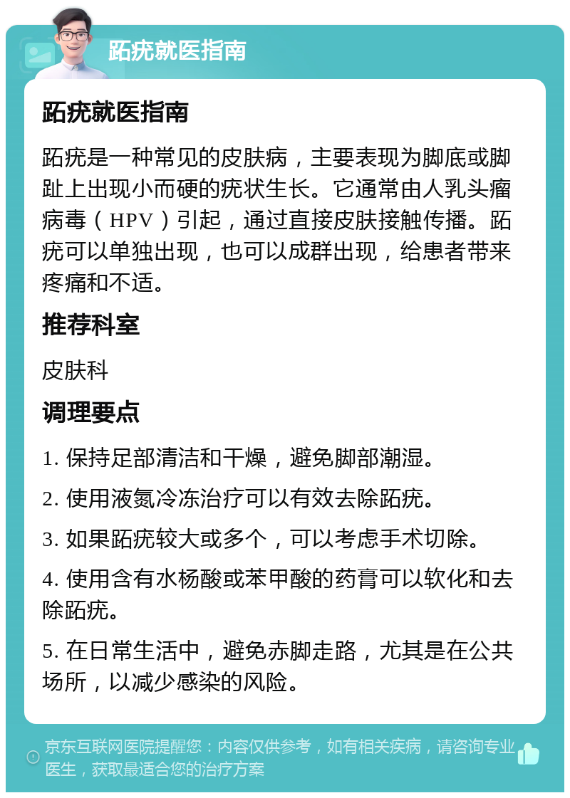 跖疣就医指南 跖疣就医指南 跖疣是一种常见的皮肤病，主要表现为脚底或脚趾上出现小而硬的疣状生长。它通常由人乳头瘤病毒（HPV）引起，通过直接皮肤接触传播。跖疣可以单独出现，也可以成群出现，给患者带来疼痛和不适。 推荐科室 皮肤科 调理要点 1. 保持足部清洁和干燥，避免脚部潮湿。 2. 使用液氮冷冻治疗可以有效去除跖疣。 3. 如果跖疣较大或多个，可以考虑手术切除。 4. 使用含有水杨酸或苯甲酸的药膏可以软化和去除跖疣。 5. 在日常生活中，避免赤脚走路，尤其是在公共场所，以减少感染的风险。