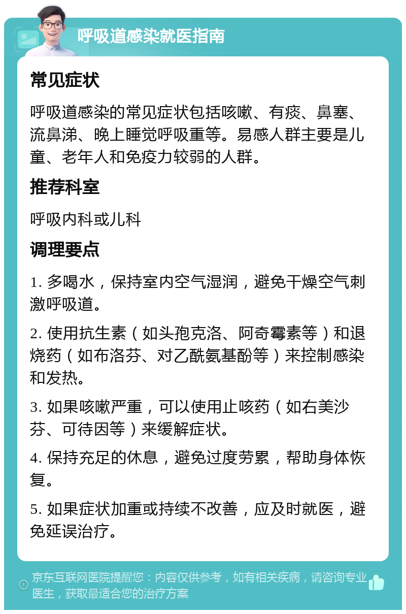 呼吸道感染就医指南 常见症状 呼吸道感染的常见症状包括咳嗽、有痰、鼻塞、流鼻涕、晚上睡觉呼吸重等。易感人群主要是儿童、老年人和免疫力较弱的人群。 推荐科室 呼吸内科或儿科 调理要点 1. 多喝水，保持室内空气湿润，避免干燥空气刺激呼吸道。 2. 使用抗生素（如头孢克洛、阿奇霉素等）和退烧药（如布洛芬、对乙酰氨基酚等）来控制感染和发热。 3. 如果咳嗽严重，可以使用止咳药（如右美沙芬、可待因等）来缓解症状。 4. 保持充足的休息，避免过度劳累，帮助身体恢复。 5. 如果症状加重或持续不改善，应及时就医，避免延误治疗。