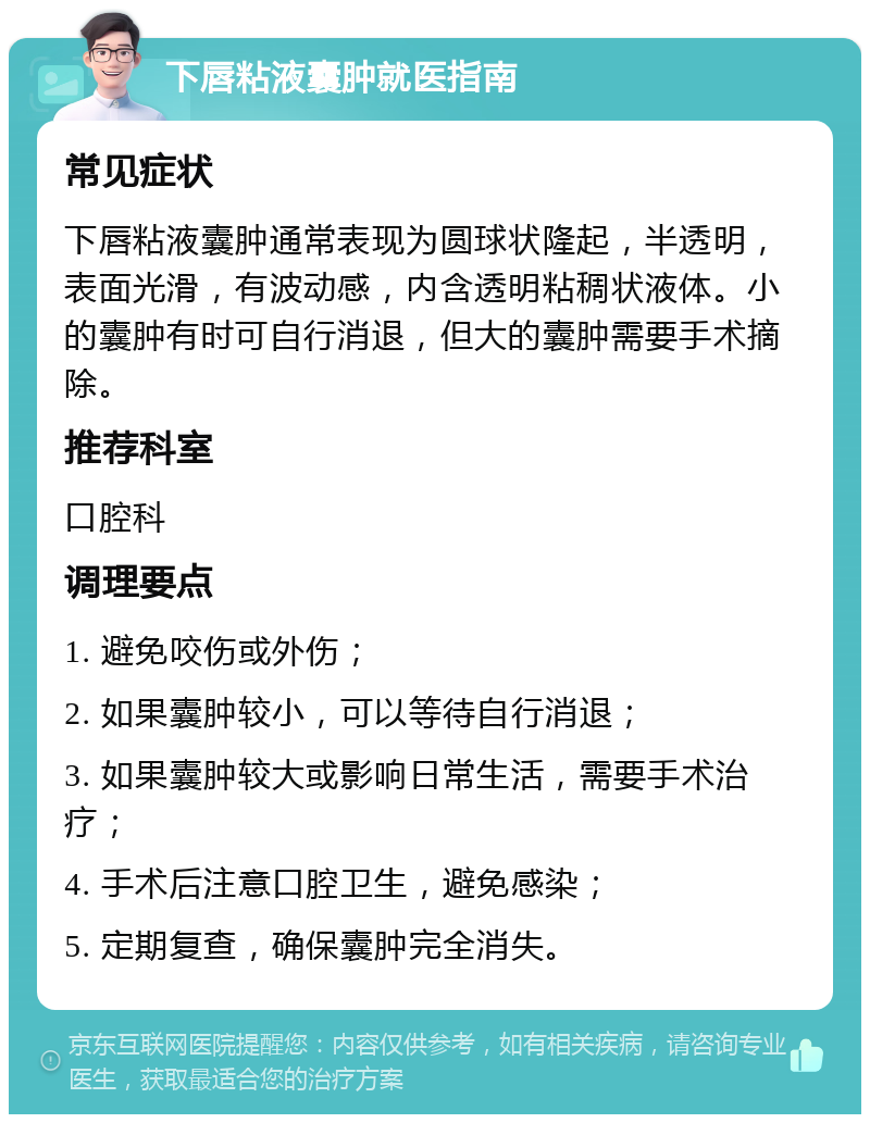 下唇粘液囊肿就医指南 常见症状 下唇粘液囊肿通常表现为圆球状隆起，半透明，表面光滑，有波动感，内含透明粘稠状液体。小的囊肿有时可自行消退，但大的囊肿需要手术摘除。 推荐科室 口腔科 调理要点 1. 避免咬伤或外伤； 2. 如果囊肿较小，可以等待自行消退； 3. 如果囊肿较大或影响日常生活，需要手术治疗； 4. 手术后注意口腔卫生，避免感染； 5. 定期复查，确保囊肿完全消失。