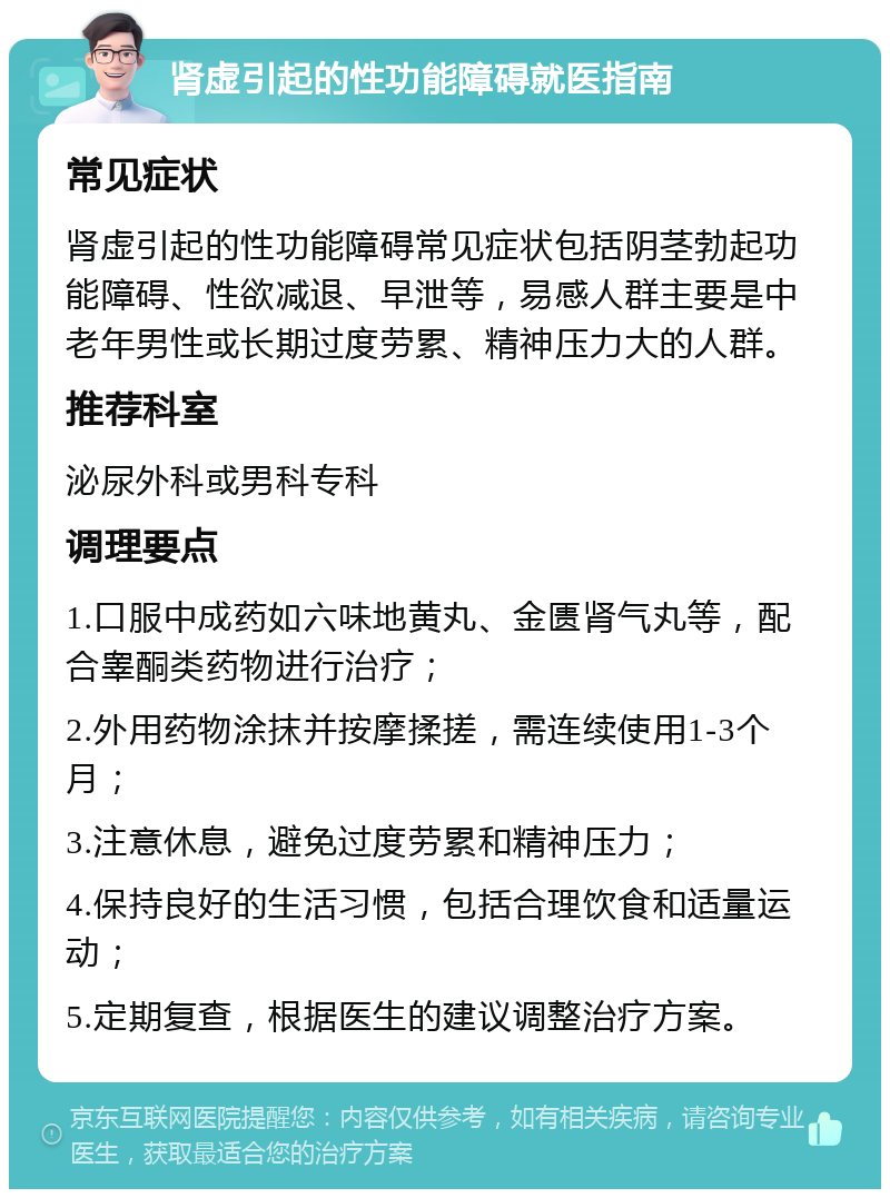 肾虚引起的性功能障碍就医指南 常见症状 肾虚引起的性功能障碍常见症状包括阴茎勃起功能障碍、性欲减退、早泄等，易感人群主要是中老年男性或长期过度劳累、精神压力大的人群。 推荐科室 泌尿外科或男科专科 调理要点 1.口服中成药如六味地黄丸、金匮肾气丸等，配合睾酮类药物进行治疗； 2.外用药物涂抹并按摩揉搓，需连续使用1-3个月； 3.注意休息，避免过度劳累和精神压力； 4.保持良好的生活习惯，包括合理饮食和适量运动； 5.定期复查，根据医生的建议调整治疗方案。