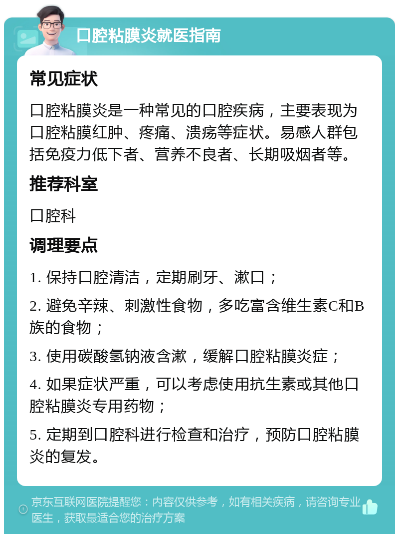 口腔粘膜炎就医指南 常见症状 口腔粘膜炎是一种常见的口腔疾病，主要表现为口腔粘膜红肿、疼痛、溃疡等症状。易感人群包括免疫力低下者、营养不良者、长期吸烟者等。 推荐科室 口腔科 调理要点 1. 保持口腔清洁，定期刷牙、漱口； 2. 避免辛辣、刺激性食物，多吃富含维生素C和B族的食物； 3. 使用碳酸氢钠液含漱，缓解口腔粘膜炎症； 4. 如果症状严重，可以考虑使用抗生素或其他口腔粘膜炎专用药物； 5. 定期到口腔科进行检查和治疗，预防口腔粘膜炎的复发。