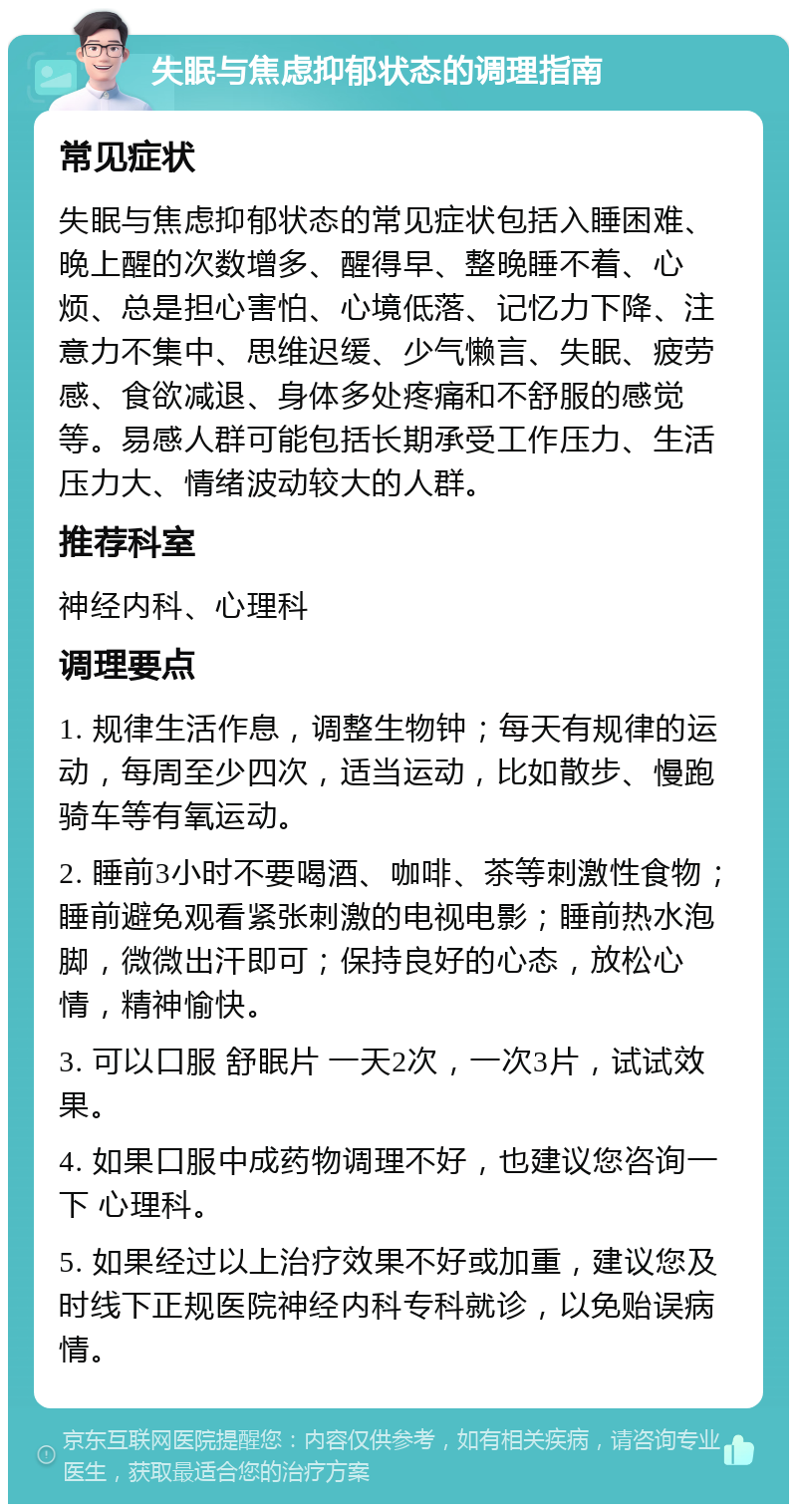 失眠与焦虑抑郁状态的调理指南 常见症状 失眠与焦虑抑郁状态的常见症状包括入睡困难、晚上醒的次数增多、醒得早、整晚睡不着、心烦、总是担心害怕、心境低落、记忆力下降、注意力不集中、思维迟缓、少气懒言、失眠、疲劳感、食欲减退、身体多处疼痛和不舒服的感觉等。易感人群可能包括长期承受工作压力、生活压力大、情绪波动较大的人群。 推荐科室 神经内科、心理科 调理要点 1. 规律生活作息，调整生物钟；每天有规律的运动，每周至少四次，适当运动，比如散步、慢跑骑车等有氧运动。 2. 睡前3小时不要喝酒、咖啡、茶等刺激性食物；睡前避免观看紧张刺激的电视电影；睡前热水泡脚，微微出汗即可；保持良好的心态，放松心情，精神愉快。 3. 可以口服 舒眠片 一天2次，一次3片，试试效果。 4. 如果口服中成药物调理不好，也建议您咨询一下 心理科。 5. 如果经过以上治疗效果不好或加重，建议您及时线下正规医院神经内科专科就诊，以免贻误病情。