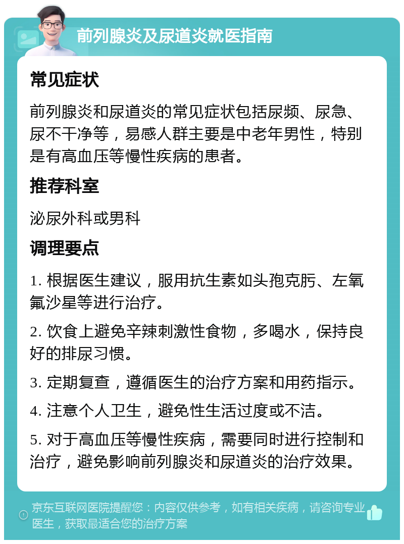 前列腺炎及尿道炎就医指南 常见症状 前列腺炎和尿道炎的常见症状包括尿频、尿急、尿不干净等，易感人群主要是中老年男性，特别是有高血压等慢性疾病的患者。 推荐科室 泌尿外科或男科 调理要点 1. 根据医生建议，服用抗生素如头孢克肟、左氧氟沙星等进行治疗。 2. 饮食上避免辛辣刺激性食物，多喝水，保持良好的排尿习惯。 3. 定期复查，遵循医生的治疗方案和用药指示。 4. 注意个人卫生，避免性生活过度或不洁。 5. 对于高血压等慢性疾病，需要同时进行控制和治疗，避免影响前列腺炎和尿道炎的治疗效果。