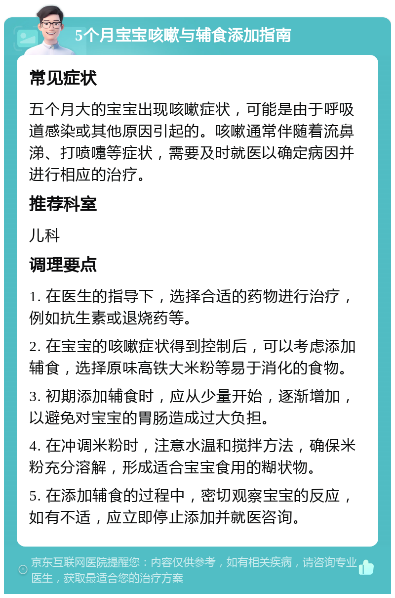 5个月宝宝咳嗽与辅食添加指南 常见症状 五个月大的宝宝出现咳嗽症状，可能是由于呼吸道感染或其他原因引起的。咳嗽通常伴随着流鼻涕、打喷嚏等症状，需要及时就医以确定病因并进行相应的治疗。 推荐科室 儿科 调理要点 1. 在医生的指导下，选择合适的药物进行治疗，例如抗生素或退烧药等。 2. 在宝宝的咳嗽症状得到控制后，可以考虑添加辅食，选择原味高铁大米粉等易于消化的食物。 3. 初期添加辅食时，应从少量开始，逐渐增加，以避免对宝宝的胃肠造成过大负担。 4. 在冲调米粉时，注意水温和搅拌方法，确保米粉充分溶解，形成适合宝宝食用的糊状物。 5. 在添加辅食的过程中，密切观察宝宝的反应，如有不适，应立即停止添加并就医咨询。