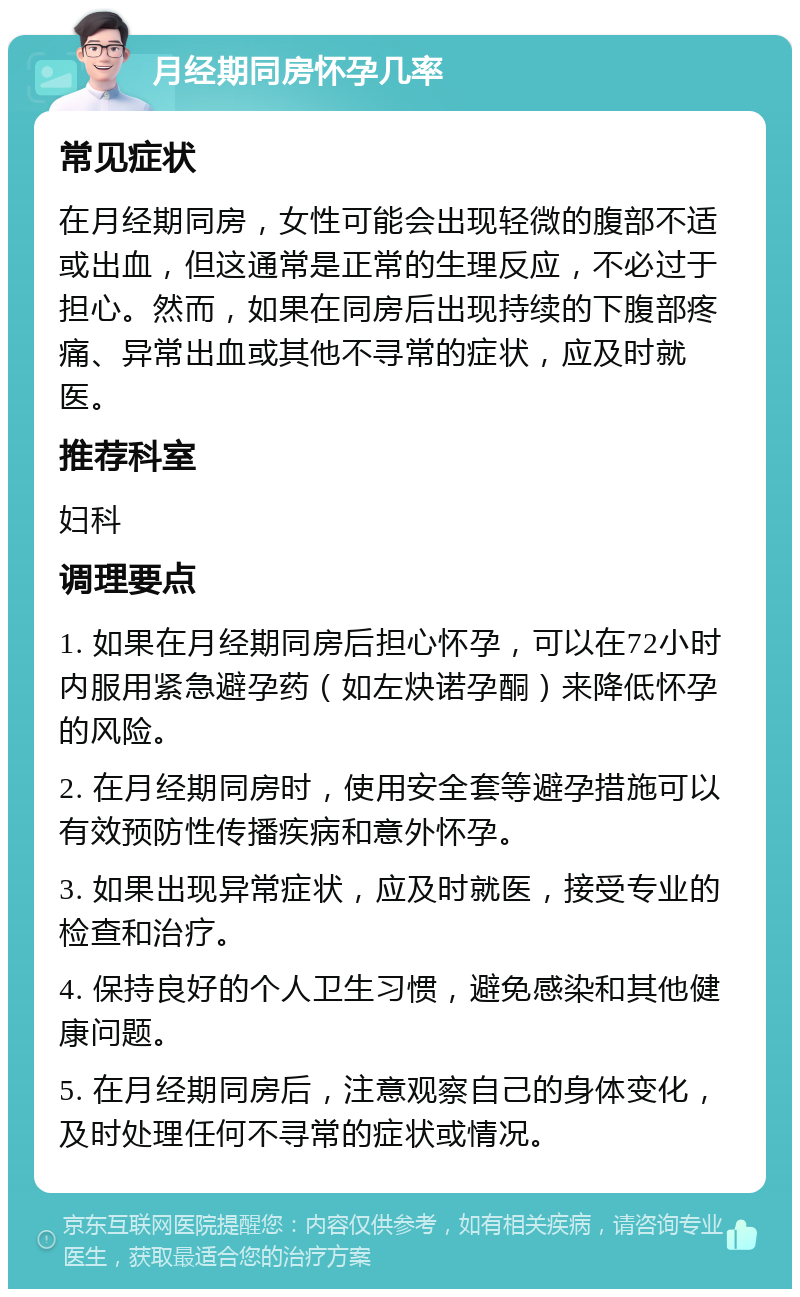 月经期同房怀孕几率 常见症状 在月经期同房，女性可能会出现轻微的腹部不适或出血，但这通常是正常的生理反应，不必过于担心。然而，如果在同房后出现持续的下腹部疼痛、异常出血或其他不寻常的症状，应及时就医。 推荐科室 妇科 调理要点 1. 如果在月经期同房后担心怀孕，可以在72小时内服用紧急避孕药（如左炔诺孕酮）来降低怀孕的风险。 2. 在月经期同房时，使用安全套等避孕措施可以有效预防性传播疾病和意外怀孕。 3. 如果出现异常症状，应及时就医，接受专业的检查和治疗。 4. 保持良好的个人卫生习惯，避免感染和其他健康问题。 5. 在月经期同房后，注意观察自己的身体变化，及时处理任何不寻常的症状或情况。