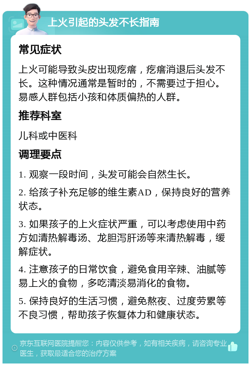 上火引起的头发不长指南 常见症状 上火可能导致头皮出现疙瘩，疙瘩消退后头发不长。这种情况通常是暂时的，不需要过于担心。易感人群包括小孩和体质偏热的人群。 推荐科室 儿科或中医科 调理要点 1. 观察一段时间，头发可能会自然生长。 2. 给孩子补充足够的维生素AD，保持良好的营养状态。 3. 如果孩子的上火症状严重，可以考虑使用中药方如清热解毒汤、龙胆泻肝汤等来清热解毒，缓解症状。 4. 注意孩子的日常饮食，避免食用辛辣、油腻等易上火的食物，多吃清淡易消化的食物。 5. 保持良好的生活习惯，避免熬夜、过度劳累等不良习惯，帮助孩子恢复体力和健康状态。