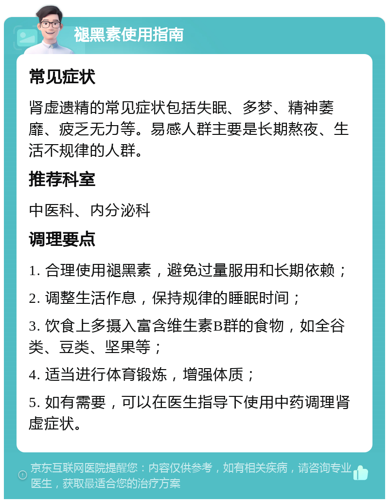 褪黑素使用指南 常见症状 肾虚遗精的常见症状包括失眠、多梦、精神萎靡、疲乏无力等。易感人群主要是长期熬夜、生活不规律的人群。 推荐科室 中医科、内分泌科 调理要点 1. 合理使用褪黑素，避免过量服用和长期依赖； 2. 调整生活作息，保持规律的睡眠时间； 3. 饮食上多摄入富含维生素B群的食物，如全谷类、豆类、坚果等； 4. 适当进行体育锻炼，增强体质； 5. 如有需要，可以在医生指导下使用中药调理肾虚症状。