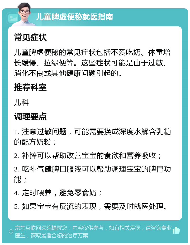 儿童脾虚便秘就医指南 常见症状 儿童脾虚便秘的常见症状包括不爱吃奶、体重增长缓慢、拉绿便等。这些症状可能是由于过敏、消化不良或其他健康问题引起的。 推荐科室 儿科 调理要点 1. 注意过敏问题，可能需要换成深度水解含乳糖的配方奶粉； 2. 补锌可以帮助改善宝宝的食欲和营养吸收； 3. 吃补气健脾口服液可以帮助调理宝宝的脾胃功能； 4. 定时喂养，避免零食奶； 5. 如果宝宝有反流的表现，需要及时就医处理。