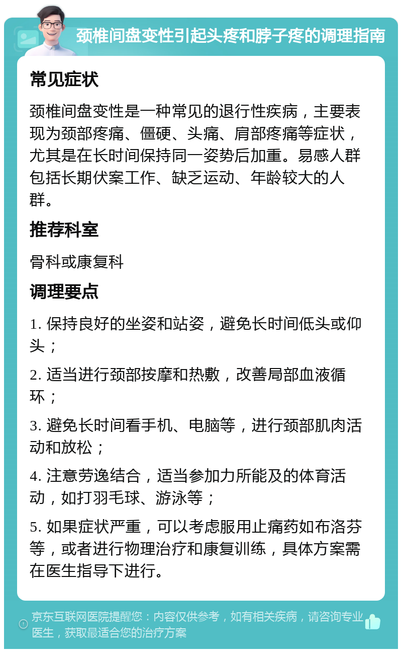 颈椎间盘变性引起头疼和脖子疼的调理指南 常见症状 颈椎间盘变性是一种常见的退行性疾病，主要表现为颈部疼痛、僵硬、头痛、肩部疼痛等症状，尤其是在长时间保持同一姿势后加重。易感人群包括长期伏案工作、缺乏运动、年龄较大的人群。 推荐科室 骨科或康复科 调理要点 1. 保持良好的坐姿和站姿，避免长时间低头或仰头； 2. 适当进行颈部按摩和热敷，改善局部血液循环； 3. 避免长时间看手机、电脑等，进行颈部肌肉活动和放松； 4. 注意劳逸结合，适当参加力所能及的体育活动，如打羽毛球、游泳等； 5. 如果症状严重，可以考虑服用止痛药如布洛芬等，或者进行物理治疗和康复训练，具体方案需在医生指导下进行。