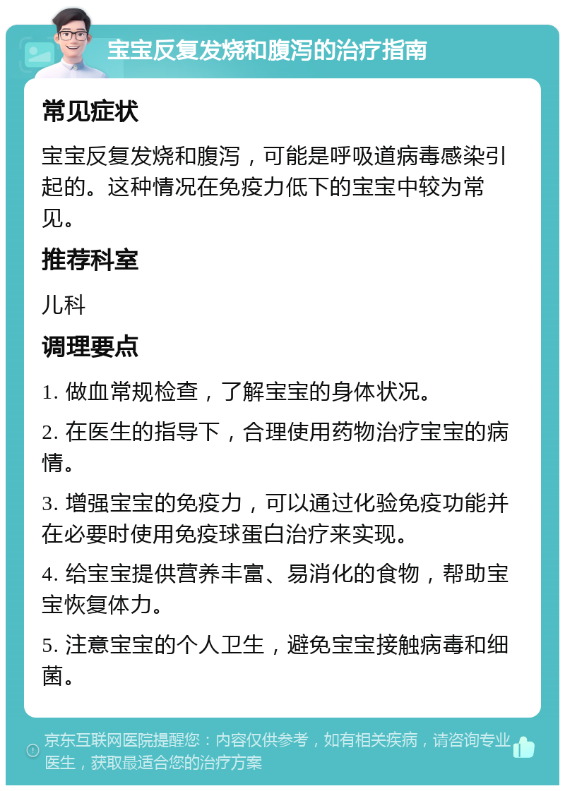 宝宝反复发烧和腹泻的治疗指南 常见症状 宝宝反复发烧和腹泻，可能是呼吸道病毒感染引起的。这种情况在免疫力低下的宝宝中较为常见。 推荐科室 儿科 调理要点 1. 做血常规检查，了解宝宝的身体状况。 2. 在医生的指导下，合理使用药物治疗宝宝的病情。 3. 增强宝宝的免疫力，可以通过化验免疫功能并在必要时使用免疫球蛋白治疗来实现。 4. 给宝宝提供营养丰富、易消化的食物，帮助宝宝恢复体力。 5. 注意宝宝的个人卫生，避免宝宝接触病毒和细菌。