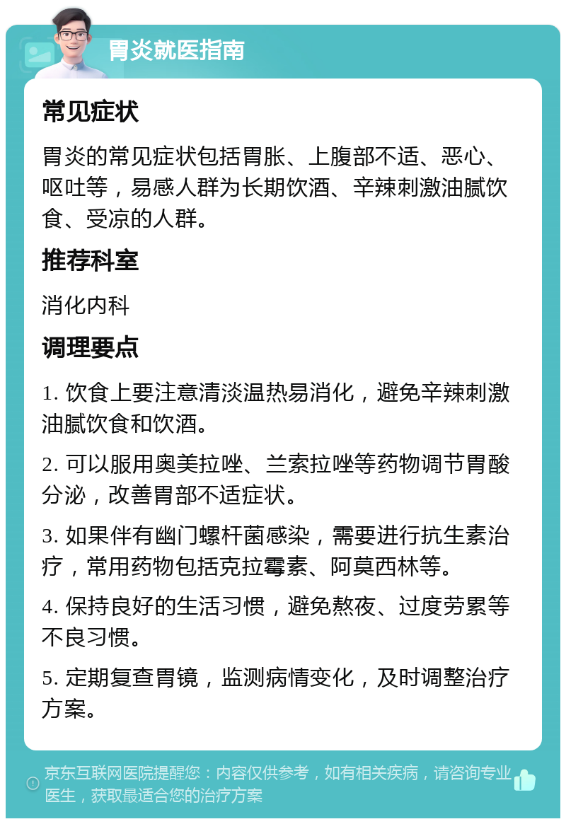 胃炎就医指南 常见症状 胃炎的常见症状包括胃胀、上腹部不适、恶心、呕吐等，易感人群为长期饮酒、辛辣刺激油腻饮食、受凉的人群。 推荐科室 消化内科 调理要点 1. 饮食上要注意清淡温热易消化，避免辛辣刺激油腻饮食和饮酒。 2. 可以服用奥美拉唑、兰索拉唑等药物调节胃酸分泌，改善胃部不适症状。 3. 如果伴有幽门螺杆菌感染，需要进行抗生素治疗，常用药物包括克拉霉素、阿莫西林等。 4. 保持良好的生活习惯，避免熬夜、过度劳累等不良习惯。 5. 定期复查胃镜，监测病情变化，及时调整治疗方案。