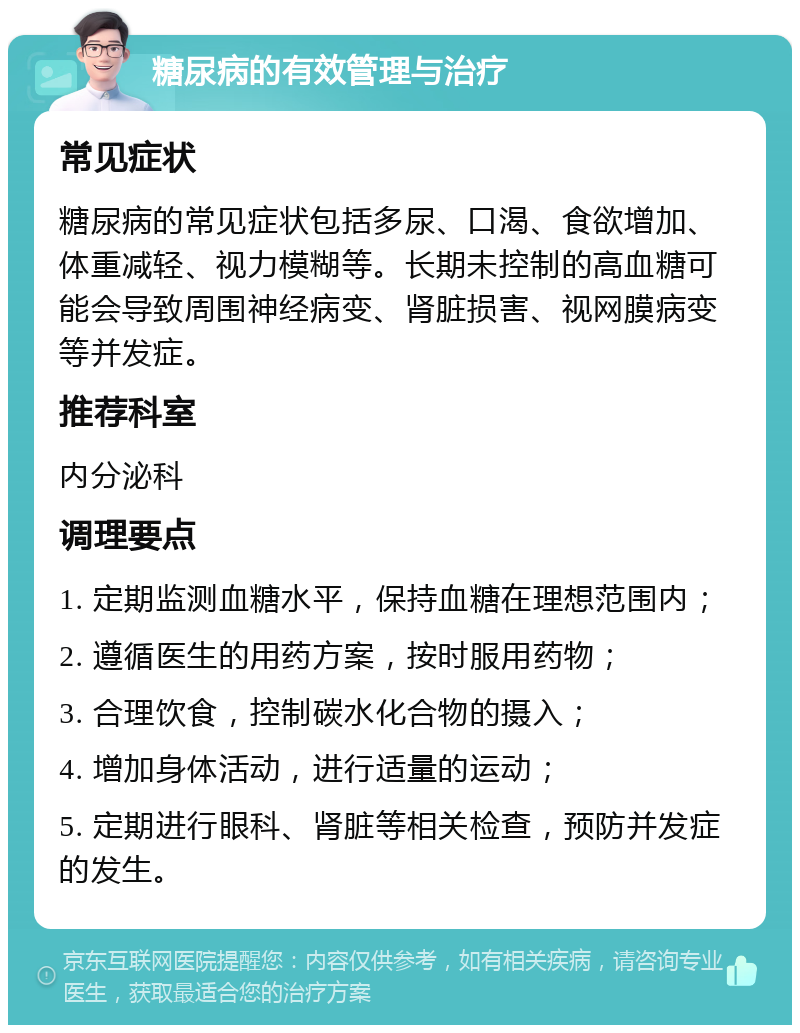 糖尿病的有效管理与治疗 常见症状 糖尿病的常见症状包括多尿、口渴、食欲增加、体重减轻、视力模糊等。长期未控制的高血糖可能会导致周围神经病变、肾脏损害、视网膜病变等并发症。 推荐科室 内分泌科 调理要点 1. 定期监测血糖水平，保持血糖在理想范围内； 2. 遵循医生的用药方案，按时服用药物； 3. 合理饮食，控制碳水化合物的摄入； 4. 增加身体活动，进行适量的运动； 5. 定期进行眼科、肾脏等相关检查，预防并发症的发生。