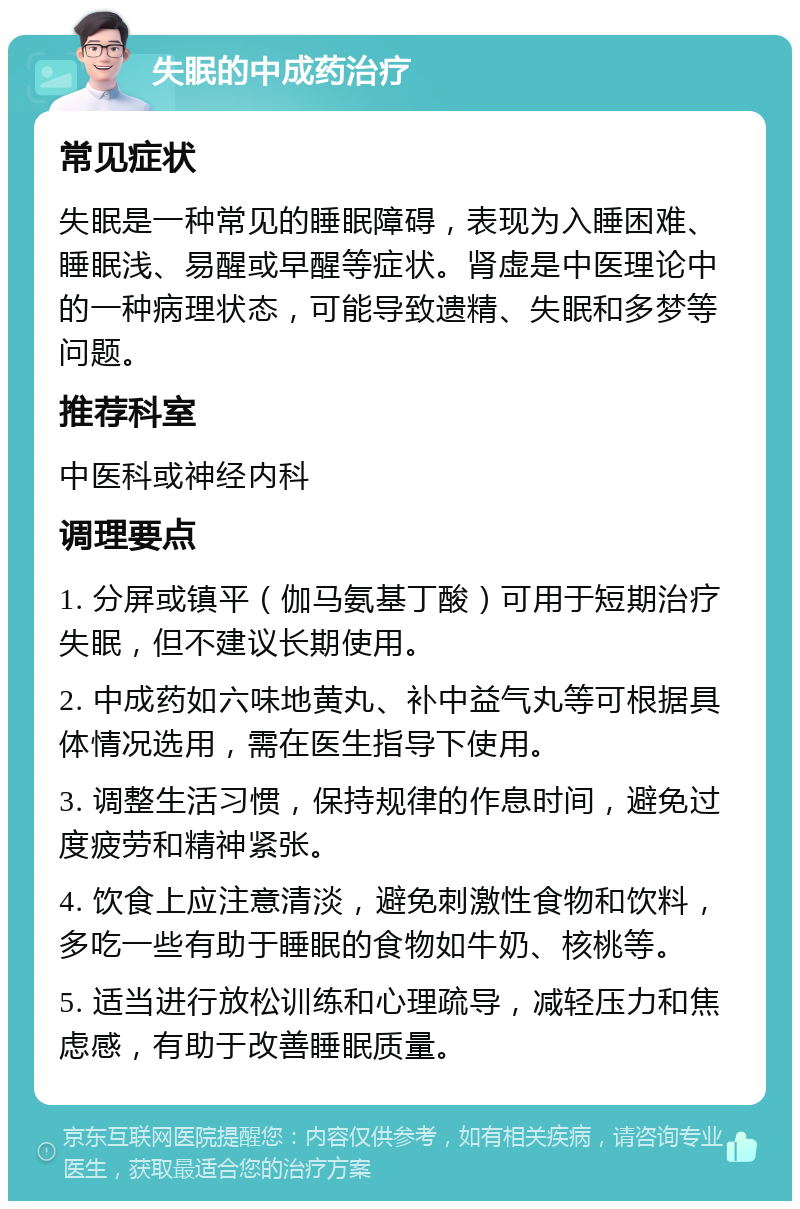 失眠的中成药治疗 常见症状 失眠是一种常见的睡眠障碍，表现为入睡困难、睡眠浅、易醒或早醒等症状。肾虚是中医理论中的一种病理状态，可能导致遗精、失眠和多梦等问题。 推荐科室 中医科或神经内科 调理要点 1. 分屏或镇平（伽马氨基丁酸）可用于短期治疗失眠，但不建议长期使用。 2. 中成药如六味地黄丸、补中益气丸等可根据具体情况选用，需在医生指导下使用。 3. 调整生活习惯，保持规律的作息时间，避免过度疲劳和精神紧张。 4. 饮食上应注意清淡，避免刺激性食物和饮料，多吃一些有助于睡眠的食物如牛奶、核桃等。 5. 适当进行放松训练和心理疏导，减轻压力和焦虑感，有助于改善睡眠质量。