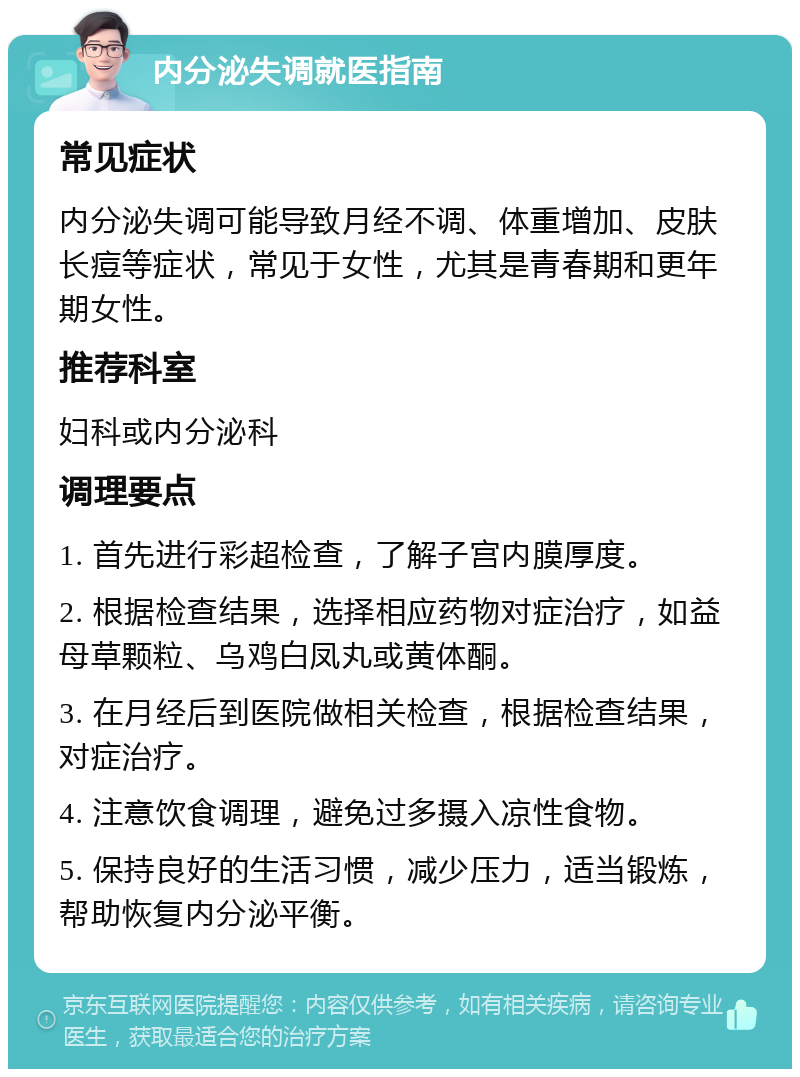 内分泌失调就医指南 常见症状 内分泌失调可能导致月经不调、体重增加、皮肤长痘等症状，常见于女性，尤其是青春期和更年期女性。 推荐科室 妇科或内分泌科 调理要点 1. 首先进行彩超检查，了解子宫内膜厚度。 2. 根据检查结果，选择相应药物对症治疗，如益母草颗粒、乌鸡白凤丸或黄体酮。 3. 在月经后到医院做相关检查，根据检查结果，对症治疗。 4. 注意饮食调理，避免过多摄入凉性食物。 5. 保持良好的生活习惯，减少压力，适当锻炼，帮助恢复内分泌平衡。