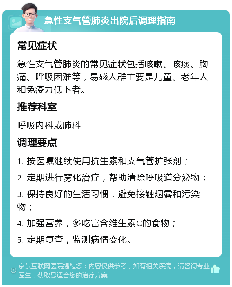 急性支气管肺炎出院后调理指南 常见症状 急性支气管肺炎的常见症状包括咳嗽、咳痰、胸痛、呼吸困难等，易感人群主要是儿童、老年人和免疫力低下者。 推荐科室 呼吸内科或肺科 调理要点 1. 按医嘱继续使用抗生素和支气管扩张剂； 2. 定期进行雾化治疗，帮助清除呼吸道分泌物； 3. 保持良好的生活习惯，避免接触烟雾和污染物； 4. 加强营养，多吃富含维生素C的食物； 5. 定期复查，监测病情变化。