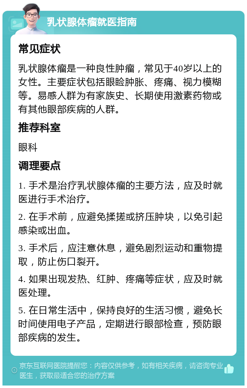 乳状腺体瘤就医指南 常见症状 乳状腺体瘤是一种良性肿瘤，常见于40岁以上的女性。主要症状包括眼睑肿胀、疼痛、视力模糊等。易感人群为有家族史、长期使用激素药物或有其他眼部疾病的人群。 推荐科室 眼科 调理要点 1. 手术是治疗乳状腺体瘤的主要方法，应及时就医进行手术治疗。 2. 在手术前，应避免揉搓或挤压肿块，以免引起感染或出血。 3. 手术后，应注意休息，避免剧烈运动和重物提取，防止伤口裂开。 4. 如果出现发热、红肿、疼痛等症状，应及时就医处理。 5. 在日常生活中，保持良好的生活习惯，避免长时间使用电子产品，定期进行眼部检查，预防眼部疾病的发生。