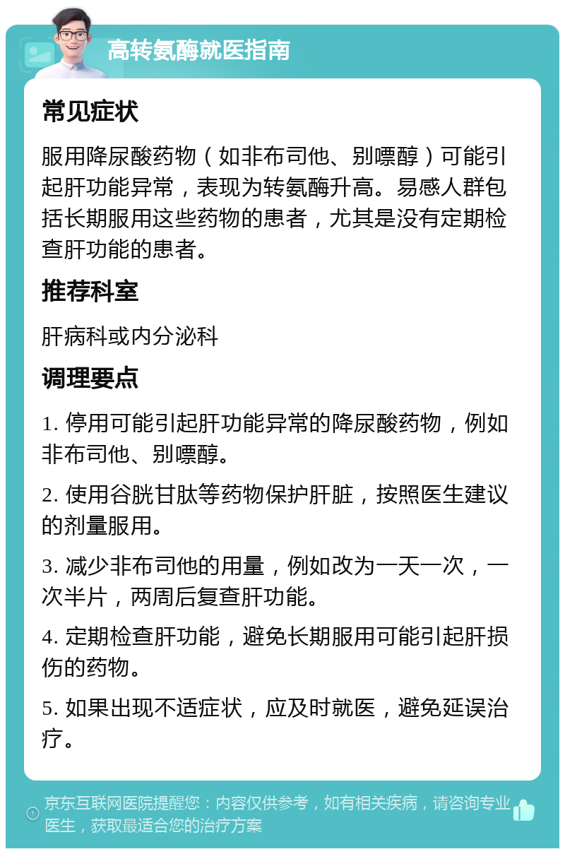 高转氨酶就医指南 常见症状 服用降尿酸药物（如非布司他、别嘌醇）可能引起肝功能异常，表现为转氨酶升高。易感人群包括长期服用这些药物的患者，尤其是没有定期检查肝功能的患者。 推荐科室 肝病科或内分泌科 调理要点 1. 停用可能引起肝功能异常的降尿酸药物，例如非布司他、别嘌醇。 2. 使用谷胱甘肽等药物保护肝脏，按照医生建议的剂量服用。 3. 减少非布司他的用量，例如改为一天一次，一次半片，两周后复查肝功能。 4. 定期检查肝功能，避免长期服用可能引起肝损伤的药物。 5. 如果出现不适症状，应及时就医，避免延误治疗。