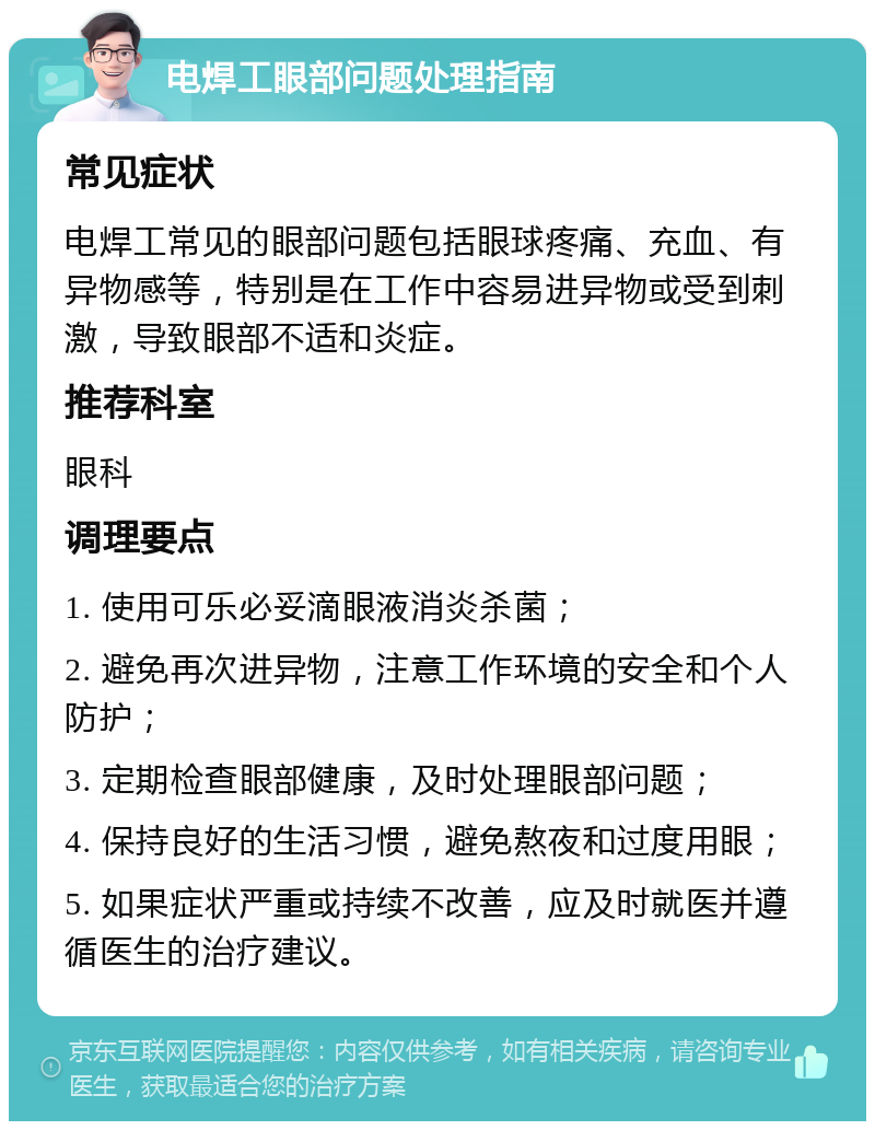 电焊工眼部问题处理指南 常见症状 电焊工常见的眼部问题包括眼球疼痛、充血、有异物感等，特别是在工作中容易进异物或受到刺激，导致眼部不适和炎症。 推荐科室 眼科 调理要点 1. 使用可乐必妥滴眼液消炎杀菌； 2. 避免再次进异物，注意工作环境的安全和个人防护； 3. 定期检查眼部健康，及时处理眼部问题； 4. 保持良好的生活习惯，避免熬夜和过度用眼； 5. 如果症状严重或持续不改善，应及时就医并遵循医生的治疗建议。