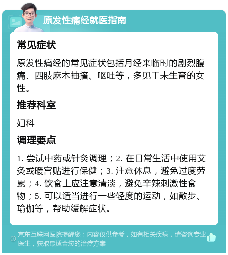 原发性痛经就医指南 常见症状 原发性痛经的常见症状包括月经来临时的剧烈腹痛、四肢麻木抽搐、呕吐等，多见于未生育的女性。 推荐科室 妇科 调理要点 1. 尝试中药或针灸调理；2. 在日常生活中使用艾灸或暖宫贴进行保健；3. 注意休息，避免过度劳累；4. 饮食上应注意清淡，避免辛辣刺激性食物；5. 可以适当进行一些轻度的运动，如散步、瑜伽等，帮助缓解症状。