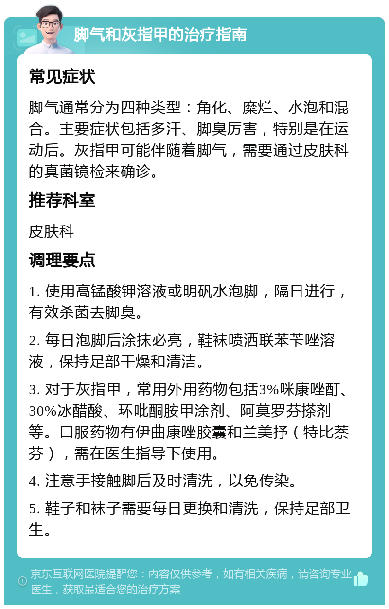 脚气和灰指甲的治疗指南 常见症状 脚气通常分为四种类型：角化、糜烂、水泡和混合。主要症状包括多汗、脚臭厉害，特别是在运动后。灰指甲可能伴随着脚气，需要通过皮肤科的真菌镜检来确诊。 推荐科室 皮肤科 调理要点 1. 使用高锰酸钾溶液或明矾水泡脚，隔日进行，有效杀菌去脚臭。 2. 每日泡脚后涂抹必亮，鞋袜喷洒联苯苄唑溶液，保持足部干燥和清洁。 3. 对于灰指甲，常用外用药物包括3%咪康唑酊、30%冰醋酸、环吡酮胺甲涂剂、阿莫罗芬搽剂等。口服药物有伊曲康唑胶囊和兰美抒（特比萘芬），需在医生指导下使用。 4. 注意手接触脚后及时清洗，以免传染。 5. 鞋子和袜子需要每日更换和清洗，保持足部卫生。