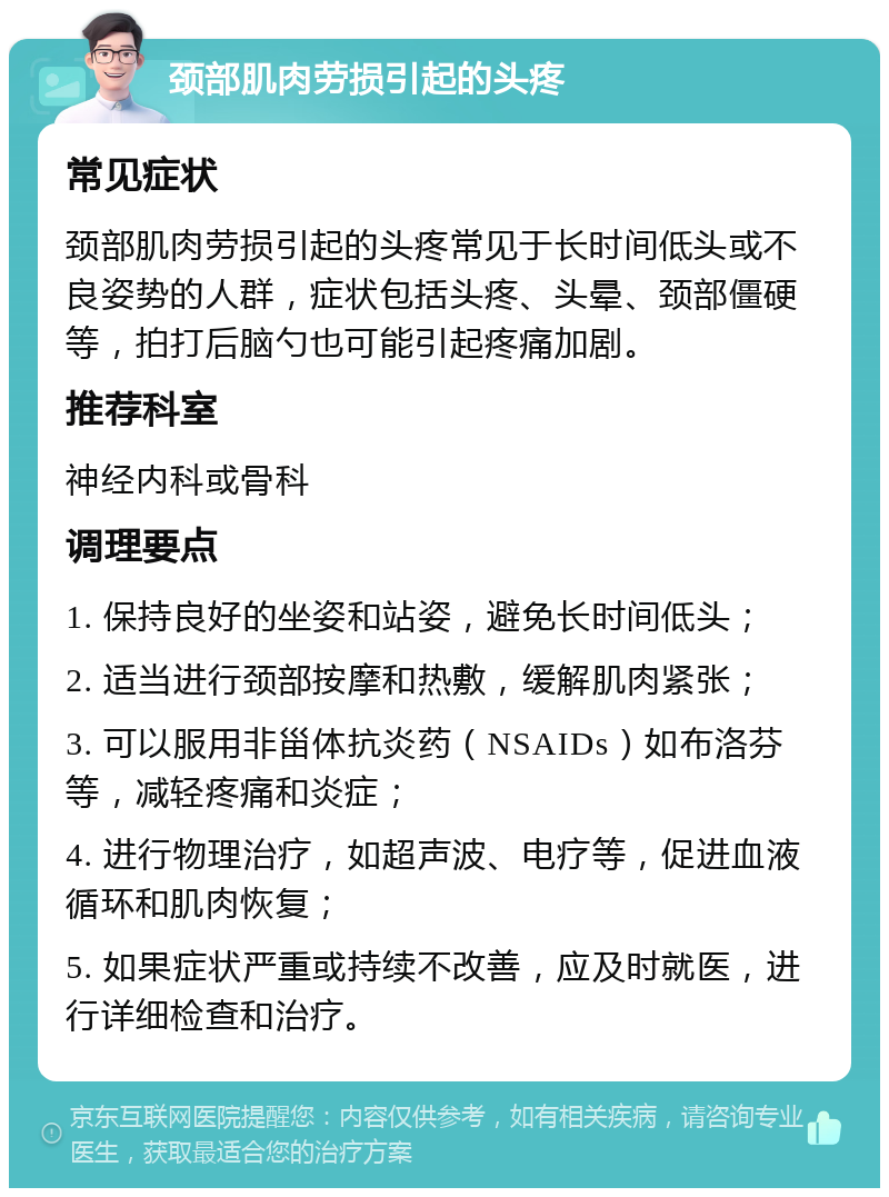 颈部肌肉劳损引起的头疼 常见症状 颈部肌肉劳损引起的头疼常见于长时间低头或不良姿势的人群，症状包括头疼、头晕、颈部僵硬等，拍打后脑勺也可能引起疼痛加剧。 推荐科室 神经内科或骨科 调理要点 1. 保持良好的坐姿和站姿，避免长时间低头； 2. 适当进行颈部按摩和热敷，缓解肌肉紧张； 3. 可以服用非甾体抗炎药（NSAIDs）如布洛芬等，减轻疼痛和炎症； 4. 进行物理治疗，如超声波、电疗等，促进血液循环和肌肉恢复； 5. 如果症状严重或持续不改善，应及时就医，进行详细检查和治疗。