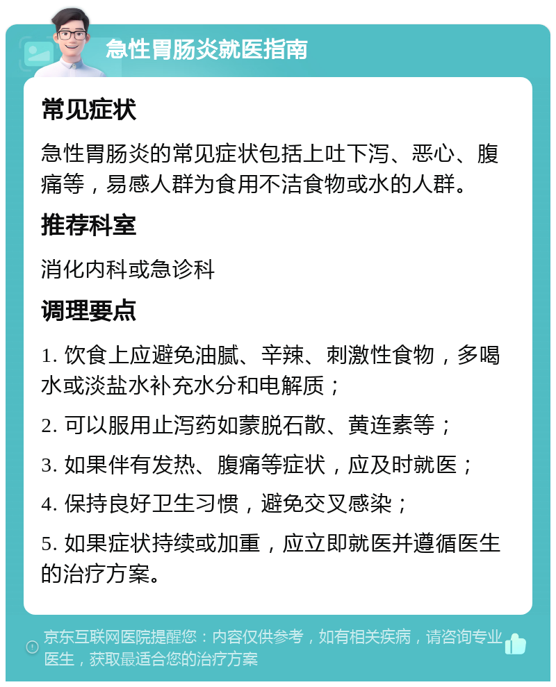 急性胃肠炎就医指南 常见症状 急性胃肠炎的常见症状包括上吐下泻、恶心、腹痛等，易感人群为食用不洁食物或水的人群。 推荐科室 消化内科或急诊科 调理要点 1. 饮食上应避免油腻、辛辣、刺激性食物，多喝水或淡盐水补充水分和电解质； 2. 可以服用止泻药如蒙脱石散、黄连素等； 3. 如果伴有发热、腹痛等症状，应及时就医； 4. 保持良好卫生习惯，避免交叉感染； 5. 如果症状持续或加重，应立即就医并遵循医生的治疗方案。