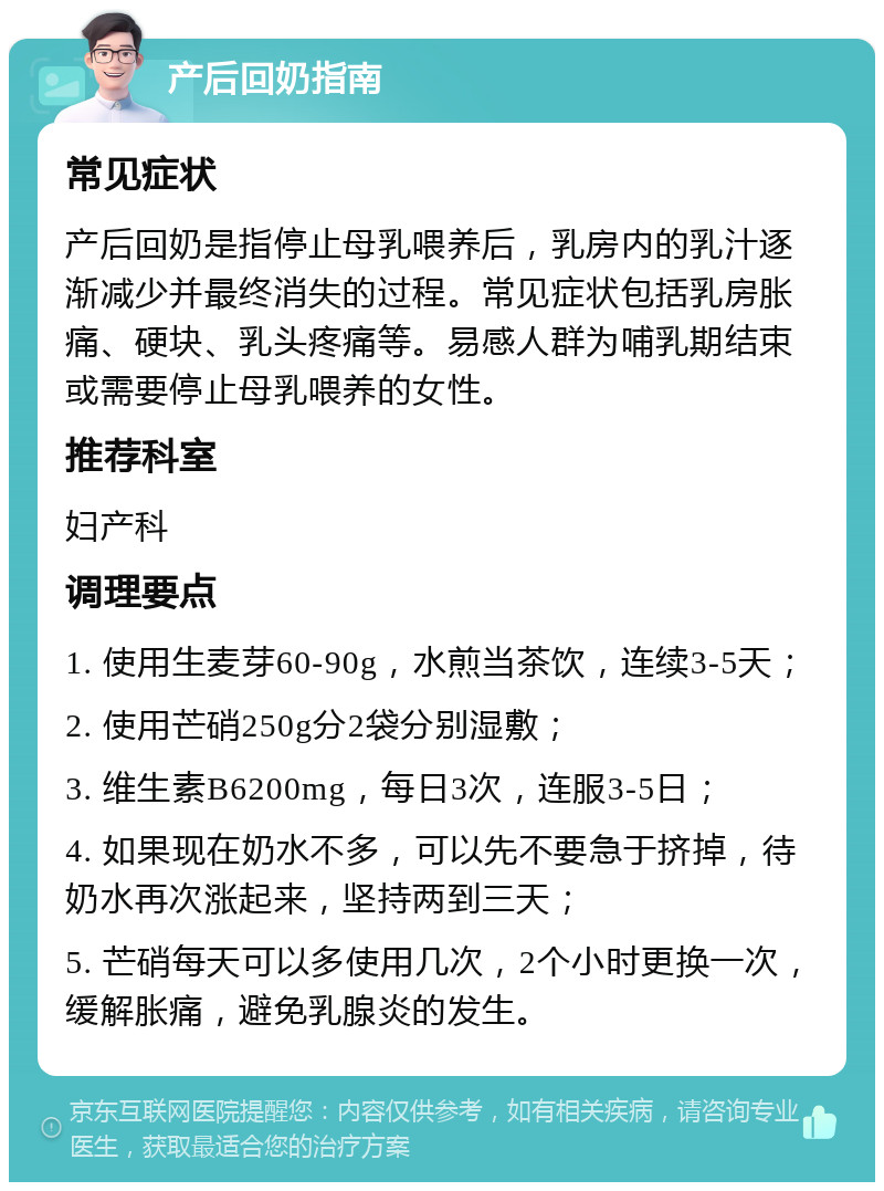 产后回奶指南 常见症状 产后回奶是指停止母乳喂养后，乳房内的乳汁逐渐减少并最终消失的过程。常见症状包括乳房胀痛、硬块、乳头疼痛等。易感人群为哺乳期结束或需要停止母乳喂养的女性。 推荐科室 妇产科 调理要点 1. 使用生麦芽60-90g，水煎当茶饮，连续3-5天； 2. 使用芒硝250g分2袋分别湿敷； 3. 维生素B6200mg，每日3次，连服3-5日； 4. 如果现在奶水不多，可以先不要急于挤掉，待奶水再次涨起来，坚持两到三天； 5. 芒硝每天可以多使用几次，2个小时更换一次，缓解胀痛，避免乳腺炎的发生。