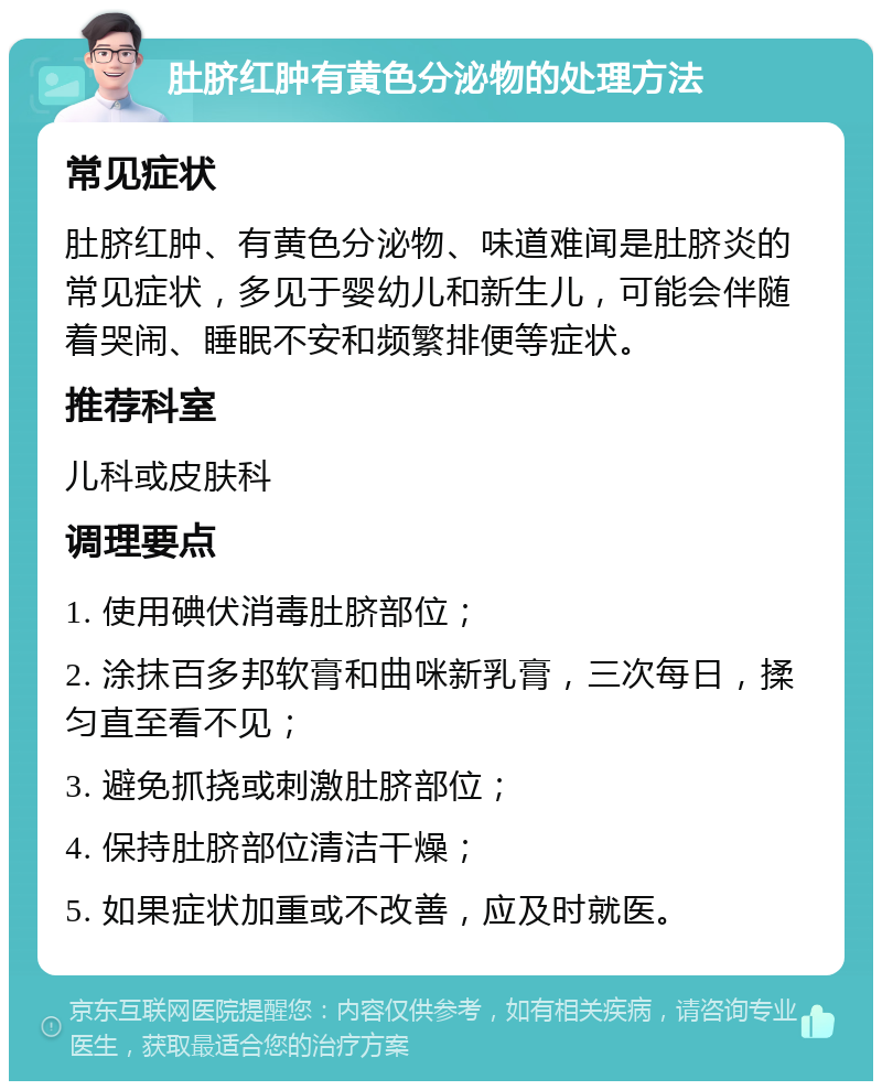 肚脐红肿有黄色分泌物的处理方法 常见症状 肚脐红肿、有黄色分泌物、味道难闻是肚脐炎的常见症状，多见于婴幼儿和新生儿，可能会伴随着哭闹、睡眠不安和频繁排便等症状。 推荐科室 儿科或皮肤科 调理要点 1. 使用碘伏消毒肚脐部位； 2. 涂抹百多邦软膏和曲咪新乳膏，三次每日，揉匀直至看不见； 3. 避免抓挠或刺激肚脐部位； 4. 保持肚脐部位清洁干燥； 5. 如果症状加重或不改善，应及时就医。