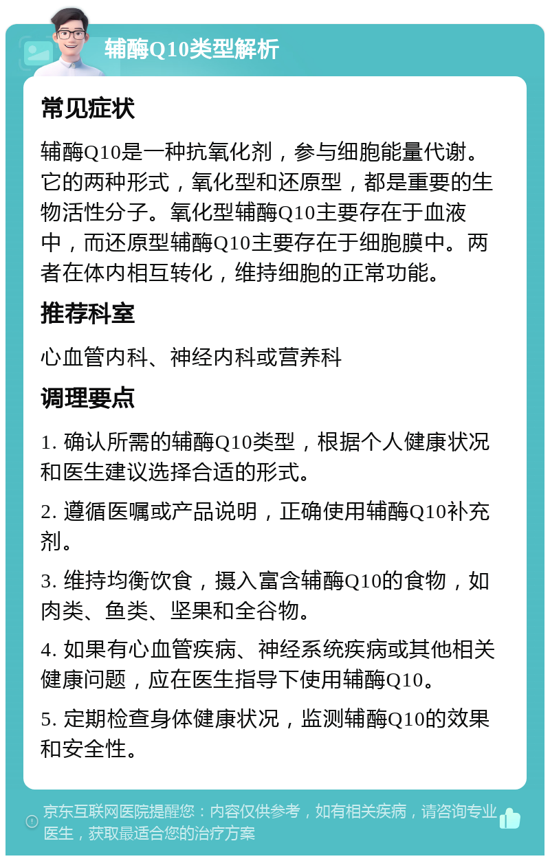 辅酶Q10类型解析 常见症状 辅酶Q10是一种抗氧化剂，参与细胞能量代谢。它的两种形式，氧化型和还原型，都是重要的生物活性分子。氧化型辅酶Q10主要存在于血液中，而还原型辅酶Q10主要存在于细胞膜中。两者在体内相互转化，维持细胞的正常功能。 推荐科室 心血管内科、神经内科或营养科 调理要点 1. 确认所需的辅酶Q10类型，根据个人健康状况和医生建议选择合适的形式。 2. 遵循医嘱或产品说明，正确使用辅酶Q10补充剂。 3. 维持均衡饮食，摄入富含辅酶Q10的食物，如肉类、鱼类、坚果和全谷物。 4. 如果有心血管疾病、神经系统疾病或其他相关健康问题，应在医生指导下使用辅酶Q10。 5. 定期检查身体健康状况，监测辅酶Q10的效果和安全性。