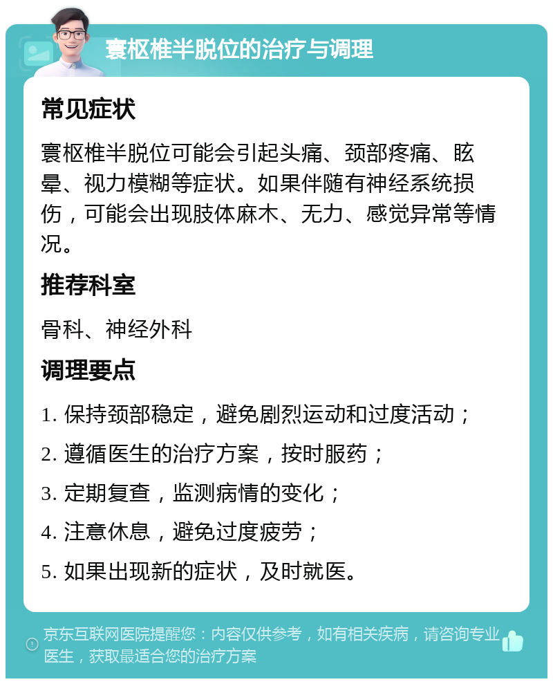 寰枢椎半脱位的治疗与调理 常见症状 寰枢椎半脱位可能会引起头痛、颈部疼痛、眩晕、视力模糊等症状。如果伴随有神经系统损伤，可能会出现肢体麻木、无力、感觉异常等情况。 推荐科室 骨科、神经外科 调理要点 1. 保持颈部稳定，避免剧烈运动和过度活动； 2. 遵循医生的治疗方案，按时服药； 3. 定期复查，监测病情的变化； 4. 注意休息，避免过度疲劳； 5. 如果出现新的症状，及时就医。