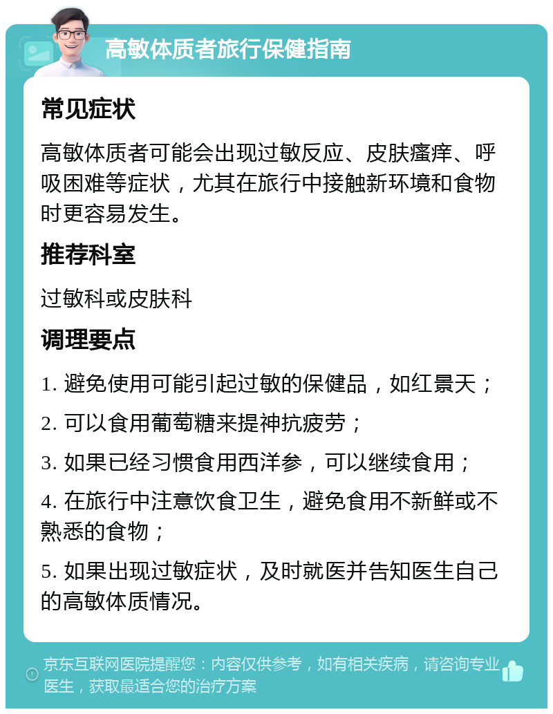 高敏体质者旅行保健指南 常见症状 高敏体质者可能会出现过敏反应、皮肤瘙痒、呼吸困难等症状，尤其在旅行中接触新环境和食物时更容易发生。 推荐科室 过敏科或皮肤科 调理要点 1. 避免使用可能引起过敏的保健品，如红景天； 2. 可以食用葡萄糖来提神抗疲劳； 3. 如果已经习惯食用西洋参，可以继续食用； 4. 在旅行中注意饮食卫生，避免食用不新鲜或不熟悉的食物； 5. 如果出现过敏症状，及时就医并告知医生自己的高敏体质情况。