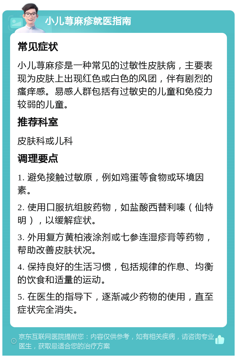 小儿荨麻疹就医指南 常见症状 小儿荨麻疹是一种常见的过敏性皮肤病，主要表现为皮肤上出现红色或白色的风团，伴有剧烈的瘙痒感。易感人群包括有过敏史的儿童和免疫力较弱的儿童。 推荐科室 皮肤科或儿科 调理要点 1. 避免接触过敏原，例如鸡蛋等食物或环境因素。 2. 使用口服抗组胺药物，如盐酸西替利嗪（仙特明），以缓解症状。 3. 外用复方黄柏液涂剂或七参连湿疹膏等药物，帮助改善皮肤状况。 4. 保持良好的生活习惯，包括规律的作息、均衡的饮食和适量的运动。 5. 在医生的指导下，逐渐减少药物的使用，直至症状完全消失。