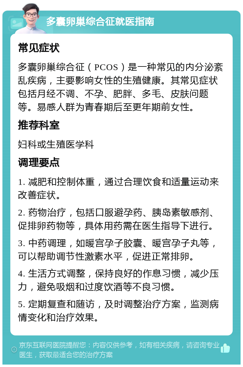 多囊卵巢综合征就医指南 常见症状 多囊卵巢综合征（PCOS）是一种常见的内分泌紊乱疾病，主要影响女性的生殖健康。其常见症状包括月经不调、不孕、肥胖、多毛、皮肤问题等。易感人群为青春期后至更年期前女性。 推荐科室 妇科或生殖医学科 调理要点 1. 减肥和控制体重，通过合理饮食和适量运动来改善症状。 2. 药物治疗，包括口服避孕药、胰岛素敏感剂、促排卵药物等，具体用药需在医生指导下进行。 3. 中药调理，如暖宫孕子胶囊、暖宫孕子丸等，可以帮助调节性激素水平，促进正常排卵。 4. 生活方式调整，保持良好的作息习惯，减少压力，避免吸烟和过度饮酒等不良习惯。 5. 定期复查和随访，及时调整治疗方案，监测病情变化和治疗效果。