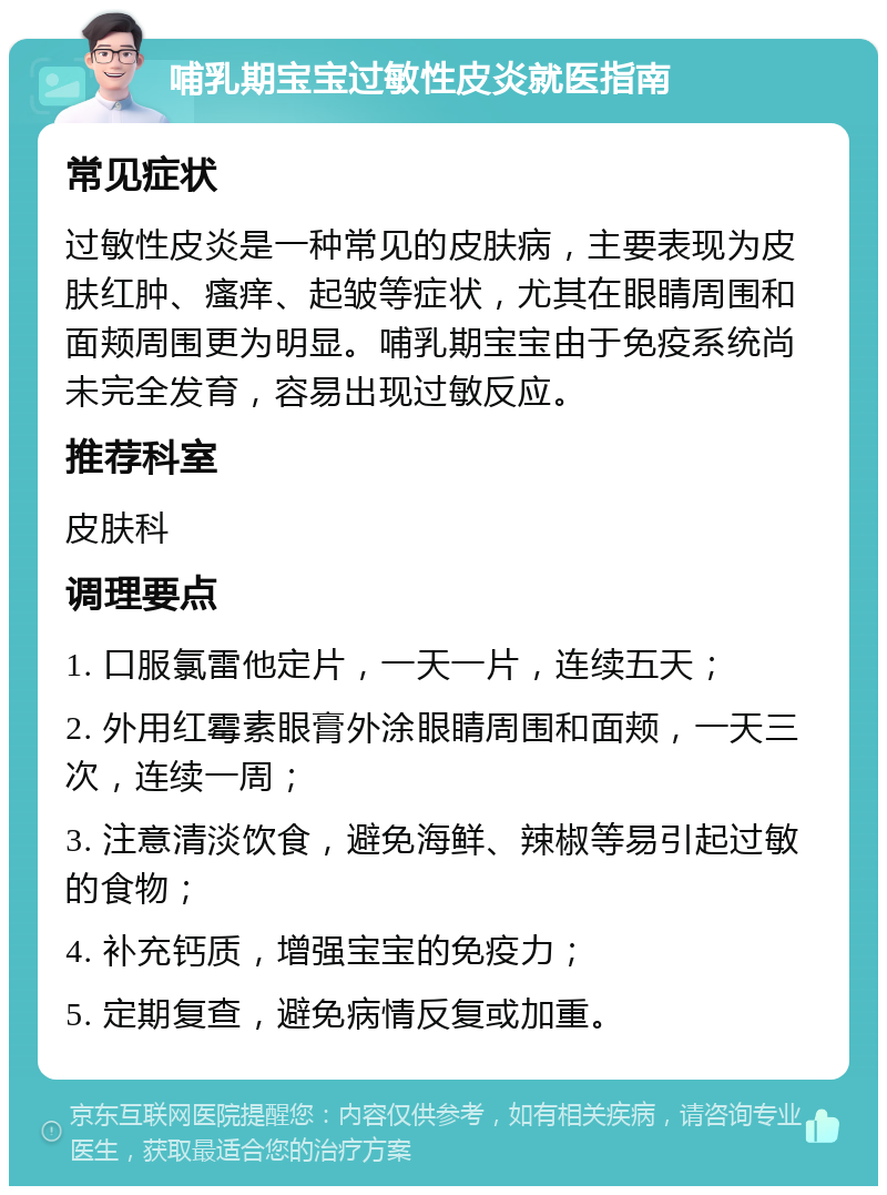 哺乳期宝宝过敏性皮炎就医指南 常见症状 过敏性皮炎是一种常见的皮肤病，主要表现为皮肤红肿、瘙痒、起皱等症状，尤其在眼睛周围和面颊周围更为明显。哺乳期宝宝由于免疫系统尚未完全发育，容易出现过敏反应。 推荐科室 皮肤科 调理要点 1. 口服氯雷他定片，一天一片，连续五天； 2. 外用红霉素眼膏外涂眼睛周围和面颊，一天三次，连续一周； 3. 注意清淡饮食，避免海鲜、辣椒等易引起过敏的食物； 4. 补充钙质，增强宝宝的免疫力； 5. 定期复查，避免病情反复或加重。