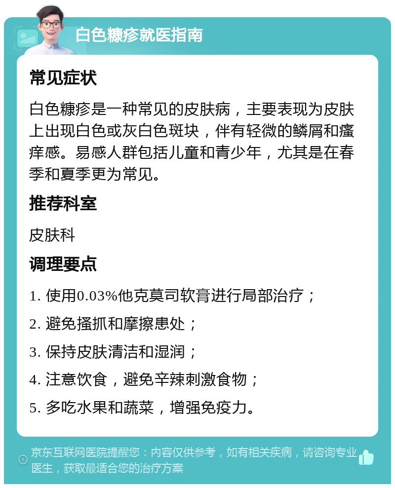 白色糠疹就医指南 常见症状 白色糠疹是一种常见的皮肤病，主要表现为皮肤上出现白色或灰白色斑块，伴有轻微的鳞屑和瘙痒感。易感人群包括儿童和青少年，尤其是在春季和夏季更为常见。 推荐科室 皮肤科 调理要点 1. 使用0.03%他克莫司软膏进行局部治疗； 2. 避免搔抓和摩擦患处； 3. 保持皮肤清洁和湿润； 4. 注意饮食，避免辛辣刺激食物； 5. 多吃水果和蔬菜，增强免疫力。